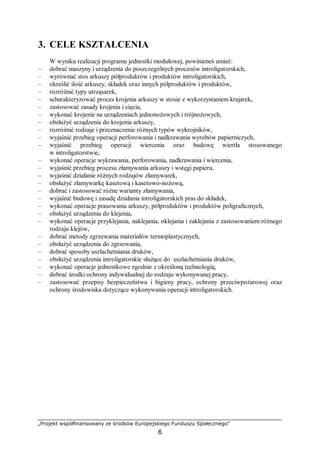 „Projekt współfinansowany ze środków Europejskiego Funduszu Społecznego”
6
3. CELE KSZTAŁCENIA
W wyniku realizacji programu jednostki modułowej, powinieneś umieć:
– dobrać maszyny i urządzenia do poszczególnych procesów introligatorskich,
– wyrównać stos arkuszy półproduktów i produktów introligatorskich,
– określić ilość arkuszy, składek oraz innych półproduktów i produktów,
– rozróżnić typy utrząsarek,
– scharakteryzować proces krojenia arkuszy w stosie z wykorzystaniem krajarek,
– zastosować zasady krojenia i cięcia,
– wykonać krojenie na urządzeniach jednonożowych i trójnożowych,
– obsłużyć urządzenia do krojenia arkuszy,
– rozróżnić rodzaje i przeznaczenie różnych typów wykrojników,
– wyjaśnić przebieg operacji perforowania i nadkrawania wyrobów papierniczych,
– wyjaśnić przebieg operacji wiercenia oraz budowę wiertła stosowanego
w introligatorstwie,
– wykonać operacje wykrawania, perforowania, nadkrawania i wiercenia,
– wyjaśnić przebieg procesu złamywania arkuszy i wstęgi papieru,
– wyjaśnić działanie różnych rodzajów złamywarek,
– obsłużyć złamywarkę kasetową i kasetowo-nożową,
– dobrać i zastosować różne warianty złamywania,
– wyjaśnić budowę i zasadę działania introligatorskich pras do składek,
– wykonać operacje prasowania arkuszy, półproduktów i produktów poligraficznych,
– obsłużyć urządzenia do klejenia,
– wykonać operacje przyklejania, naklejania, oklejania i zaklejania z zastosowaniem różnego
rodzaju klejów,
– dobrać metody zgrzewania materiałów termoplastycznych,
– obsłużyć urządzenia do zgrzewania,
– dobrać sposoby uszlachetniania druków,
– obsłużyć urządzenia introligatorskie służące do uszlachetniania druków,
– wykonać operacje jednostkowe zgodnie z określoną technologią,
– dobrać środki ochrony indywidualnej do rodzaju wykonywanej pracy,
– zastosować przepisy bezpieczeństwa i higieny pracy, ochrony przeciwpożarowej oraz
ochrony środowiska dotyczące wykonywania operacji introligatorskich.
 