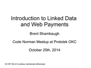 Introduction to Linked Data 
and Web Payments 
Brent Shambaugh 
Code Norman Meetup at Prototek OKC 
October 25th, 2014 
CC BY SA 2.0 (unless mentioned otherwise) 
 