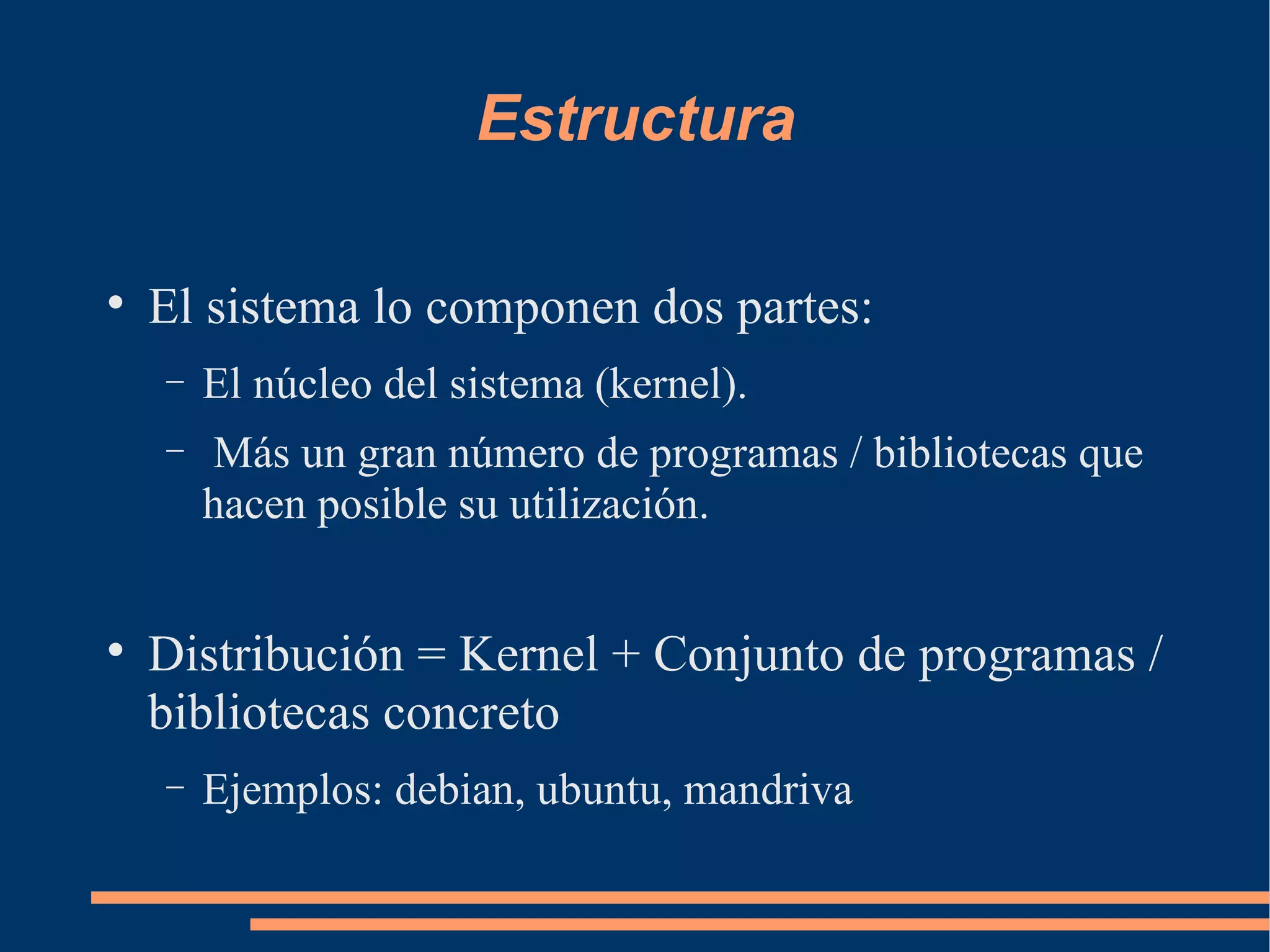 Estructura El sistema lo componen dos partes: El núcleo del sistema (kernel). Más un gran número de programas / bibliotecas que hacen posible su utilización.  Distribución = Kernel + Conjunto de programas / bibliotecas concreto Ejemplos: debian, ubuntu, mandriva 