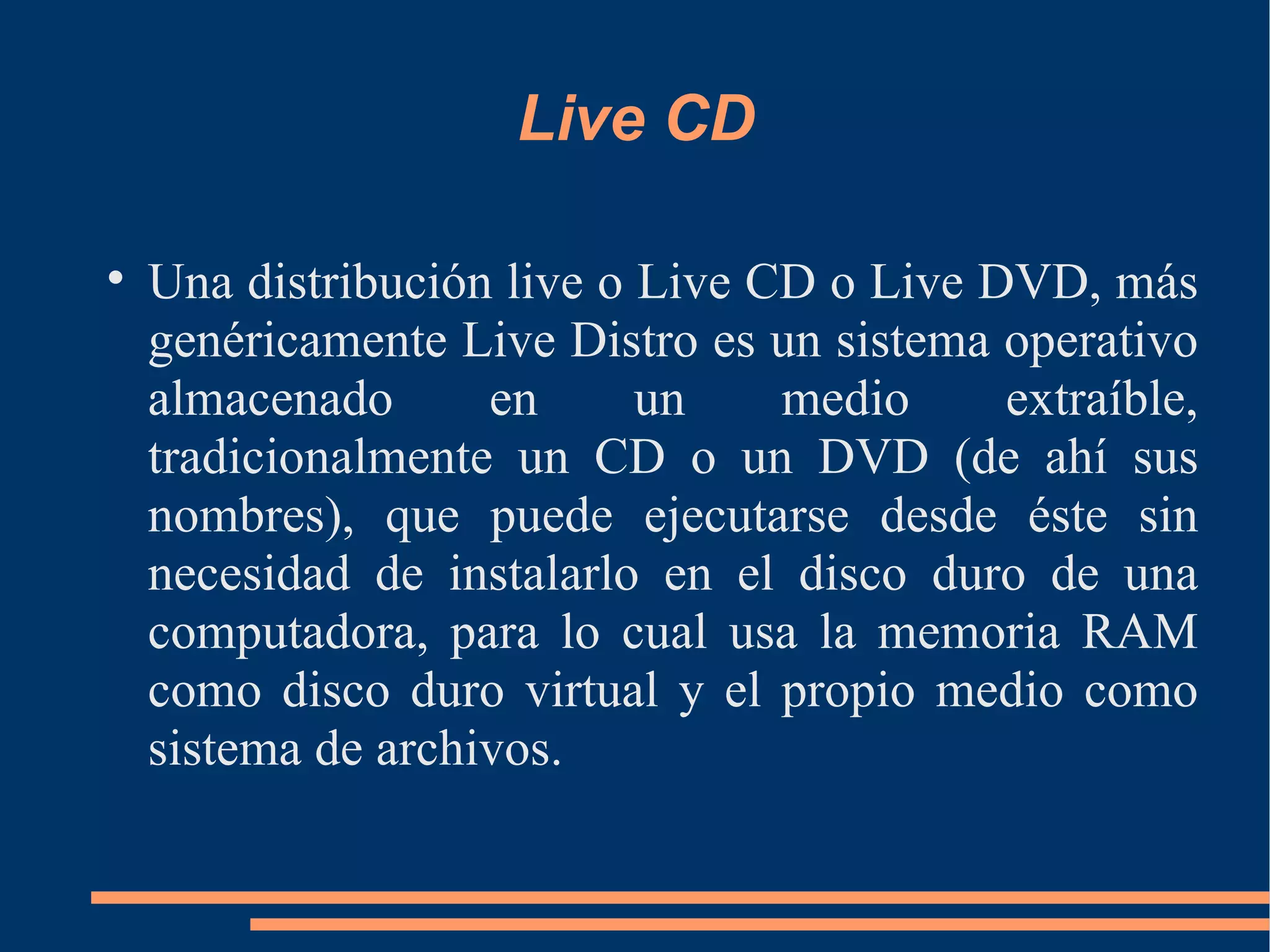 Live CD Una distribución live o Live CD o Live DVD, más genéricamente Live Distro es un sistema operativo almacenado en un medio extraíble, tradicionalmente un CD o un DVD (de ahí sus nombres), que puede ejecutarse desde éste sin necesidad de instalarlo en el disco duro de una computadora, para lo cual usa la memoria RAM como disco duro virtual y el propio medio como sistema de archivos. 