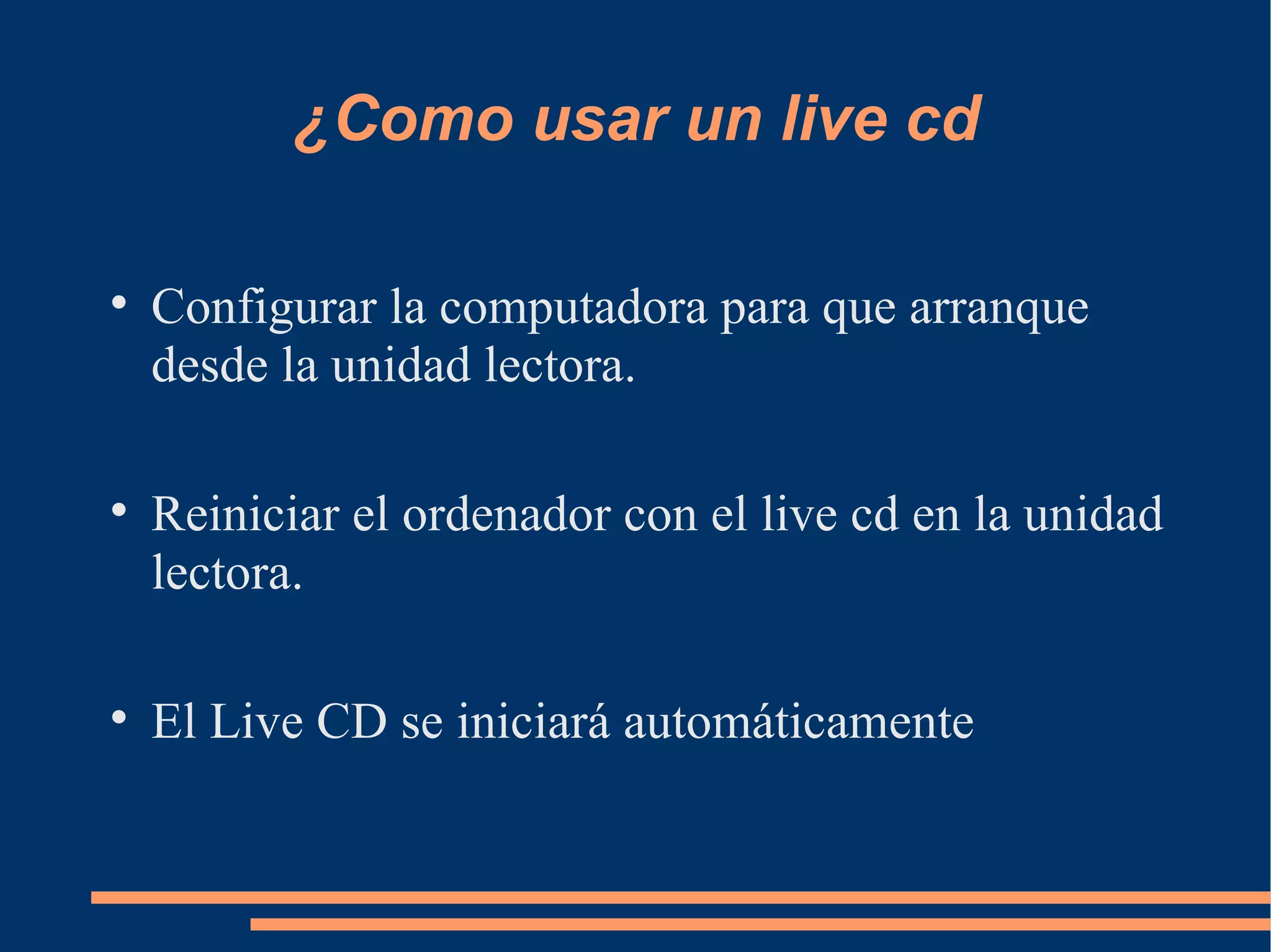 ¿Como usar un live cd Configurar la computadora para que arranque desde la unidad lectora. Reiniciar el ordenador con el live cd en la unidad lectora. El Live CD se iniciará automáticamente 