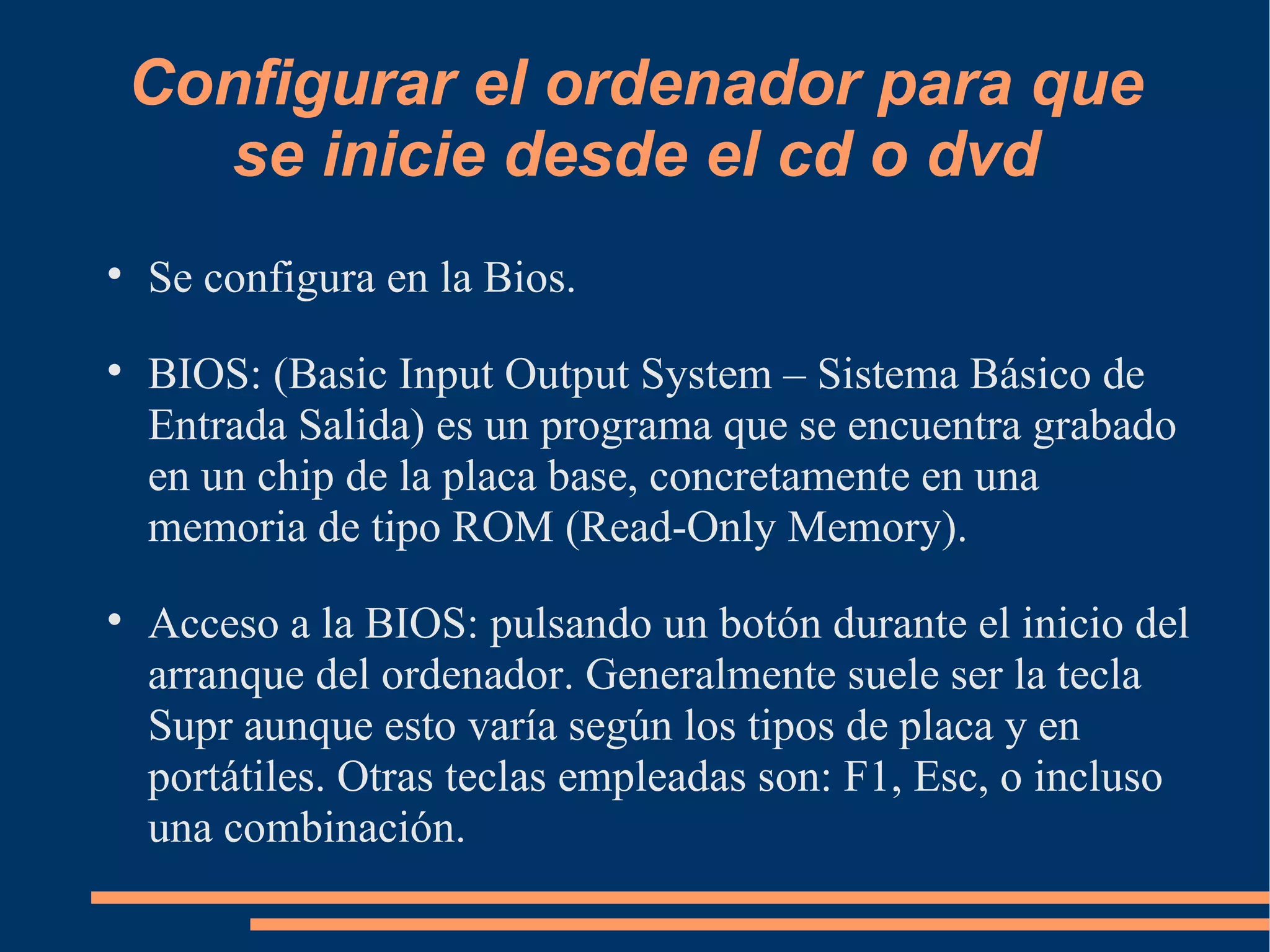 Configurar el ordenador para que se inicie desde el cd o dvd Se configura en la Bios. BIOS: (Basic Input Output System – Sistema Básico de Entrada Salida) es un programa que se encuentra grabado en un chip de la placa base, concretamente en una memoria de tipo ROM (Read-Only Memory). Acceso a la BIOS: pulsando un botón durante el inicio del arranque del ordenador. Generalmente suele ser la tecla Supr aunque esto varía según los tipos de placa y en portátiles. Otras teclas empleadas son: F1, Esc, o incluso una combinación. 