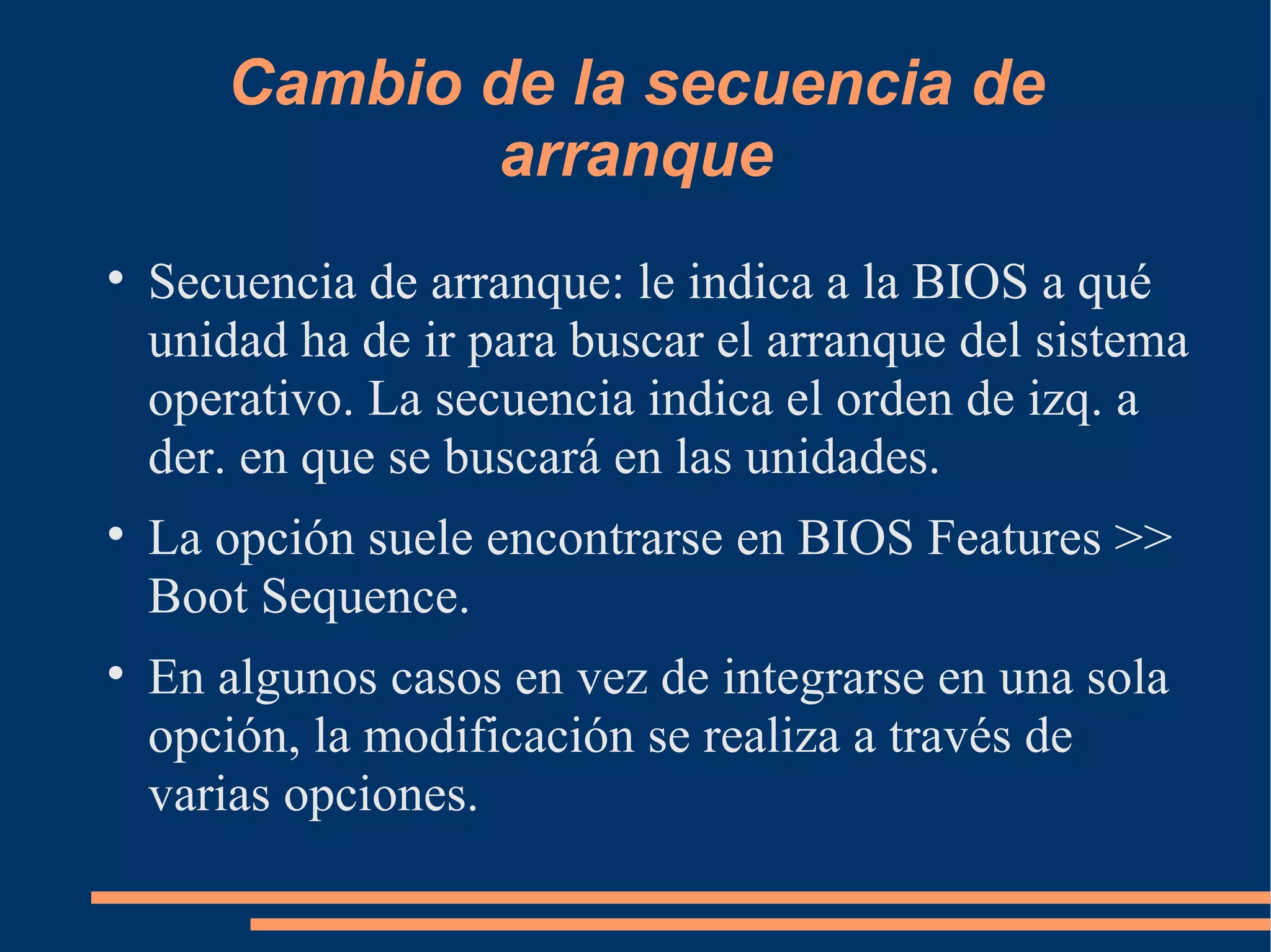 Cambio de la secuencia de arranque Secuencia de arranque: le indica a la BIOS a qué unidad ha de ir para buscar el arranque del sistema operativo. La secuencia indica el orden de izq. a der. en que se buscará en las unidades. La opción suele encontrarse en BIOS Features >> Boot Sequence. En algunos casos en vez de integrarse en una sola opción, la modificación se realiza a través de varias opciones. 