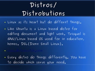 Distros/
            Distrobutions
●   Linux as its heart but do differnt things.
●   Like Ubuntu is a Linux based distro for
    editing document and light work. Trisquel is
    GNU/Linux based OS used for in education,
    homes. DSL(Damn Small Linux).
●   www.distrowatch.com
●   Every distro do things differently. You have
    to decide which serve your need.
 