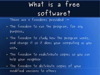 What is a free
                    software?
    There are 4 freedoms provided :-

●   The freedom to run the program, for any
    purpose.

●   The freedom to study how the program works,
    and change it so it does your computing as you
    wish.

●   The freedom to redistribute copies so you can
    help your neighbor

●   The freedom to distribute copies of your
    modified versions to others
 