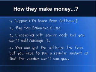 How they make money...?

1. Support(To learn Free Software)

2. Pay for Commercial Use

3. Lincencing with source code but you
can't edit/change it.

4. You can get the software for free
but you have to pay a regular amount so
that the vendor can't sue you.
 