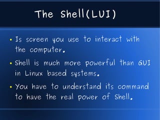 The Shell(LUI)

●   Is screen you use to interact with
    the computer.
●   Shell is much more powerful than GUI
    in Linux based systems.
●   You have to understand its command
    to have the real power of Shell.
 