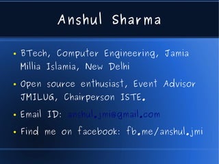 Anshul Sharma

●   BTech, Computer Engineering, Jamia
    Millia Islamia, New Delhi
●   Open source enthusiast, Event Advisor
    JMILUG, Chairperson ISTE.
●   Email ID: anshul.jmi@gmail.com
●   Find me on facebook: fb.me/anshul.jmi
 