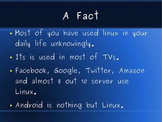 A Fact
●   Most of you have used linux in your
    daily life unknowingly.
●   Its is used in most of TVs.
●   Facebook, Google, Twitter, Amazon
    and almost 8 out 10 server use
    Linux.
●   Android is nothing but Linux.
 