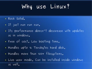 Why use Linux?

●   Rock Solid.

●   It just run run run.

●   Its performance doesn't descrease with updates
    as in windows.

●   Free of cost. Low booting time.

●   Handles upto 16 Terabytes hard disk.

●   Handles more than 100+ filesystems.

●   Live user mode. Can be installed inside windows
    as well.
 