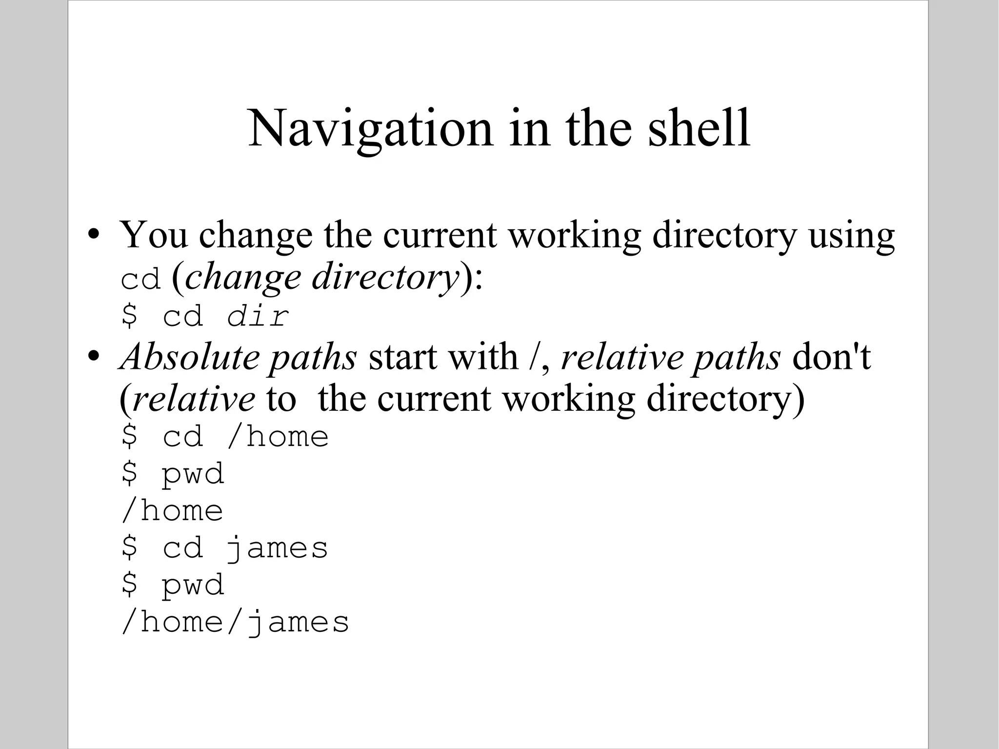 Navigation in the shell You change the current working directory using  cd  ( change directory ): $ cd  dir Absolute paths  start with /,  relative paths  don't ( relative  to  the current working directory) $ cd /home $ pwd /home $ cd james $ pwd /home/james 