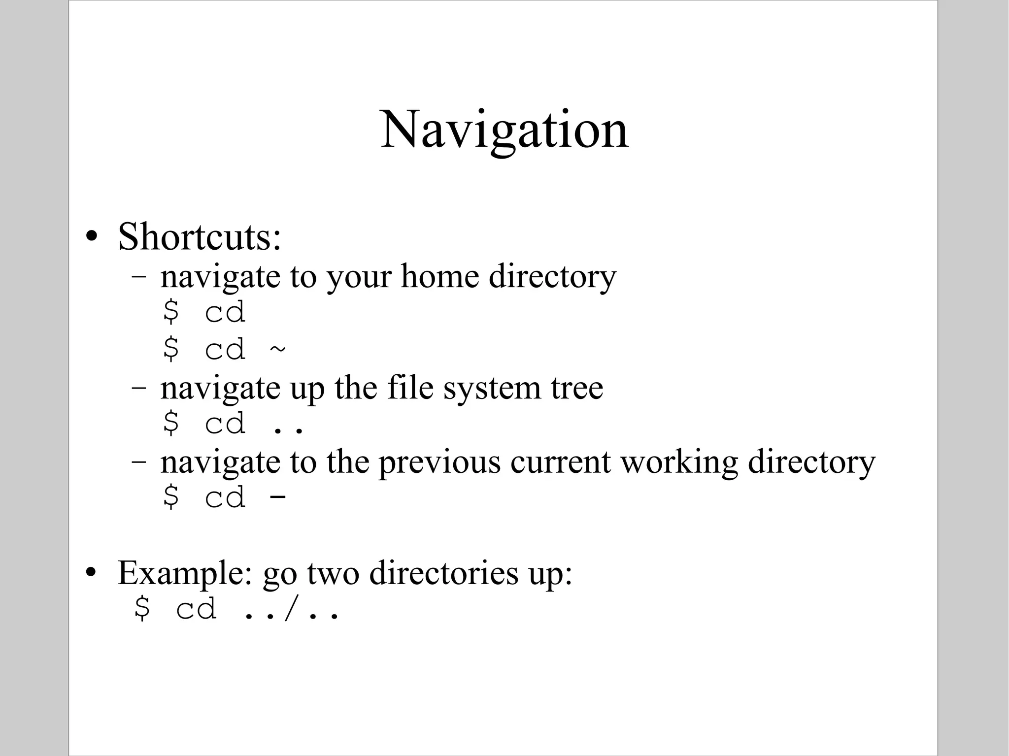 Navigation Shortcuts: navigate to your home directory $ cd $ cd ~ navigate up the file system tree $ cd .. navigate to the previous current working directory $ cd - Example: go two directories up: $ cd ../.. 