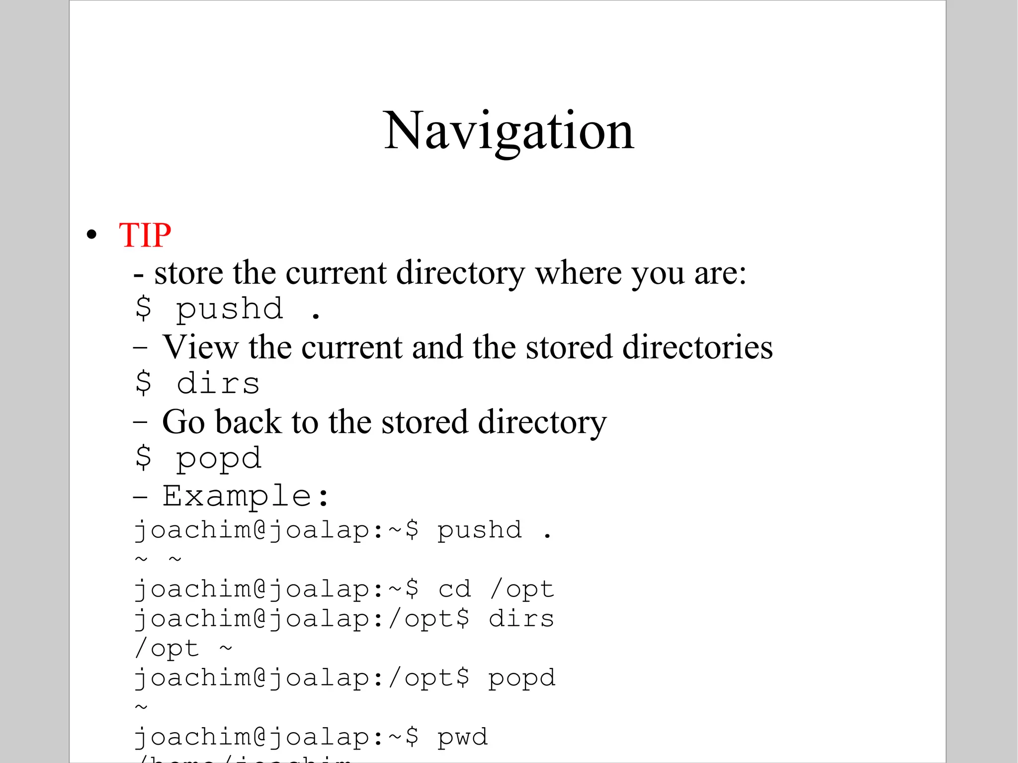Navigation TIP - store the current directory where you are: $ pushd . View the current and the stored directories $ dirs Go back to the stored directory $ popd Example: joachim@joalap:~$ pushd . ~ ~ joachim@joalap:~$ cd /opt joachim@joalap:/opt$ dirs /opt ~ joachim@joalap:/opt$ popd ~ joachim@joalap:~$ pwd /home/joachim 