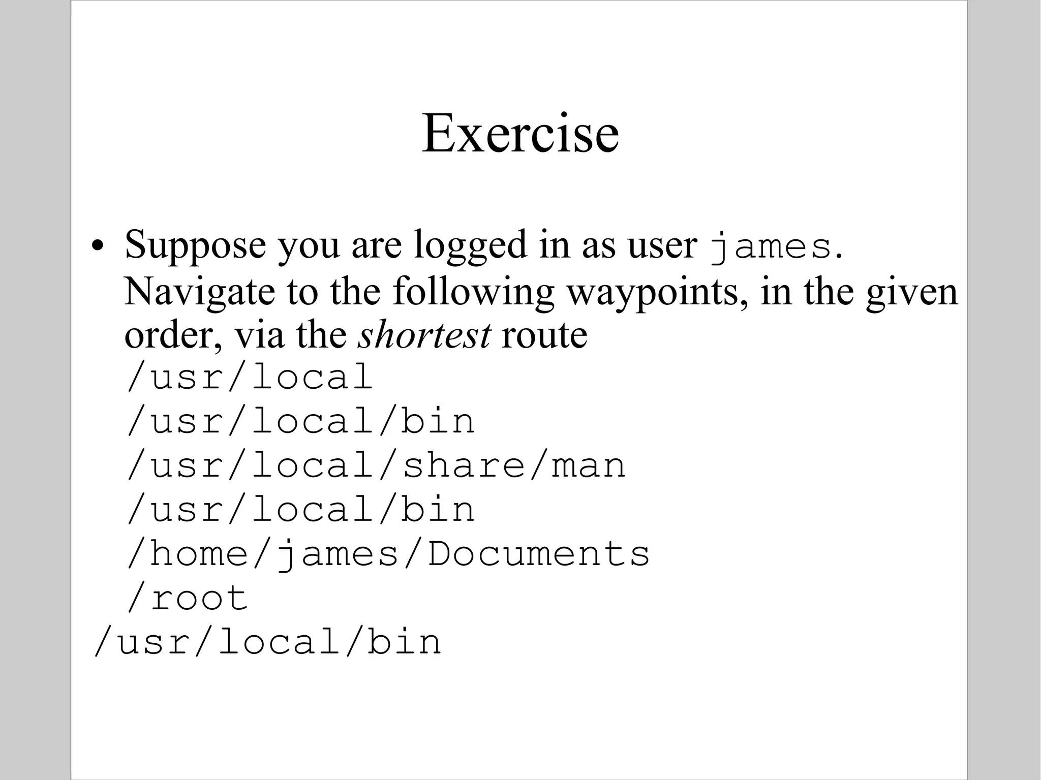 Exercise Suppose you are logged in as user  james . Navigate to the following waypoints, in the given order, via the  shortest  route /usr/local /usr/local/bin /usr/local/share/man /usr/local/bin /home/james/Documents /root /usr/local/bin 