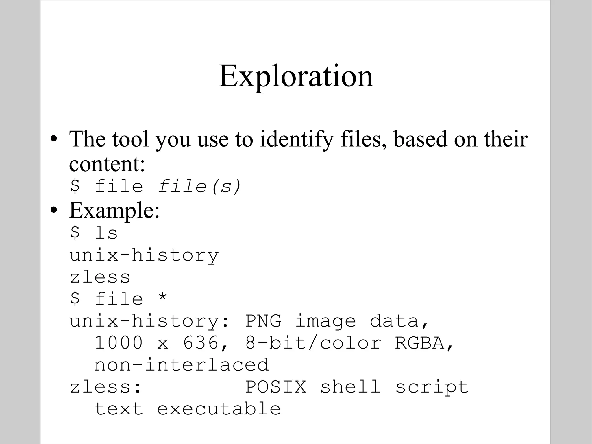 Exploration The tool you use to identify files, based on their content: $ file  file(s) Example: $ ls unix-history zless $ file * unix-history: PNG image data,    1000 x 636, 8-bit/color RGBA,    non-interlaced zless:  POSIX shell script   text executable 
