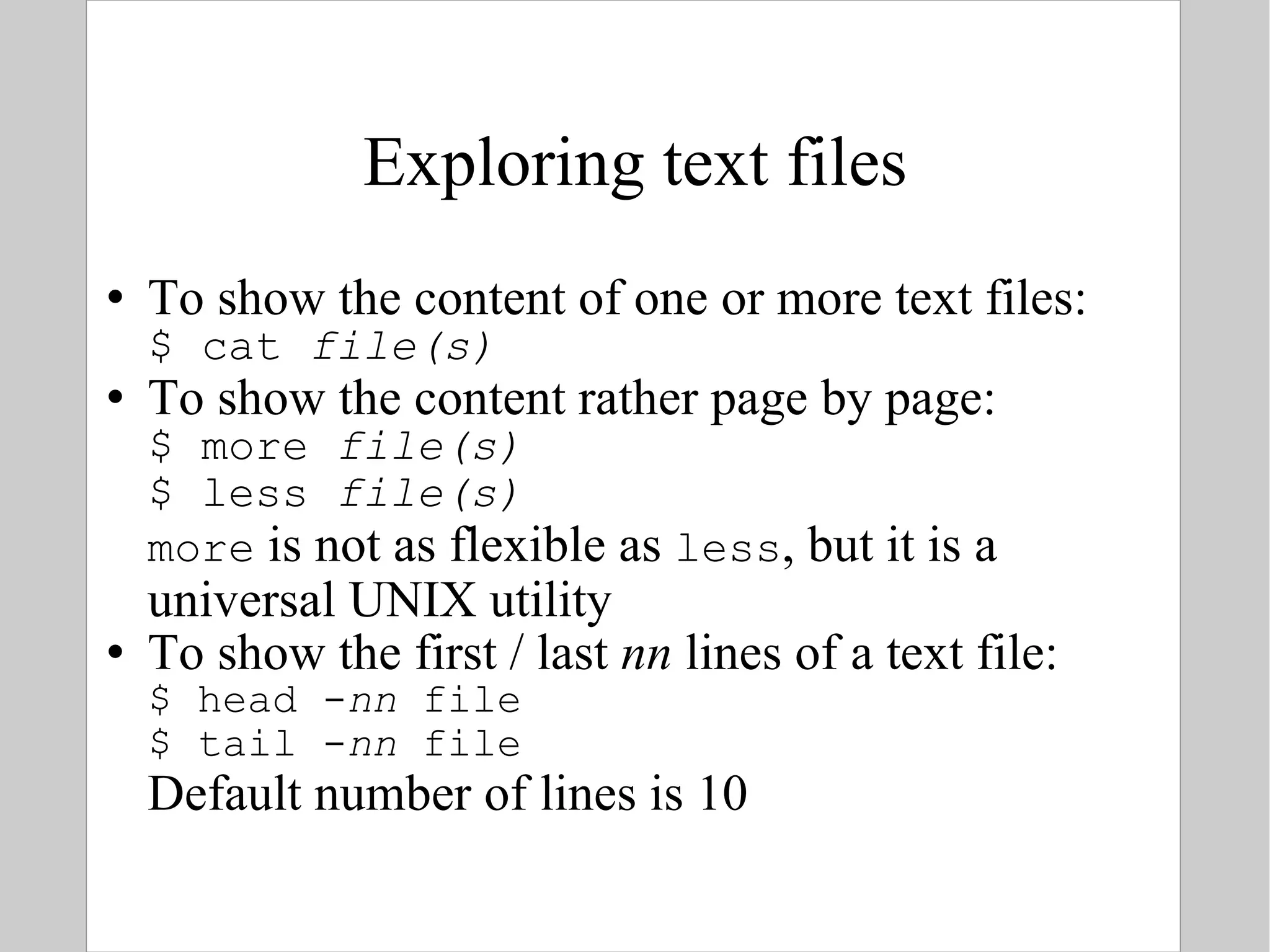 Exploring text files To show the content of one or more text files: $ cat  file(s) To show the content rather page by page: $ more  file(s) $ less  file(s) more  is not as flexible as  less , but it is a universal UNIX utility To show the first / last  nn  lines of a text file: $ head - nn  file $ tail - nn  file Default number of lines is 10 