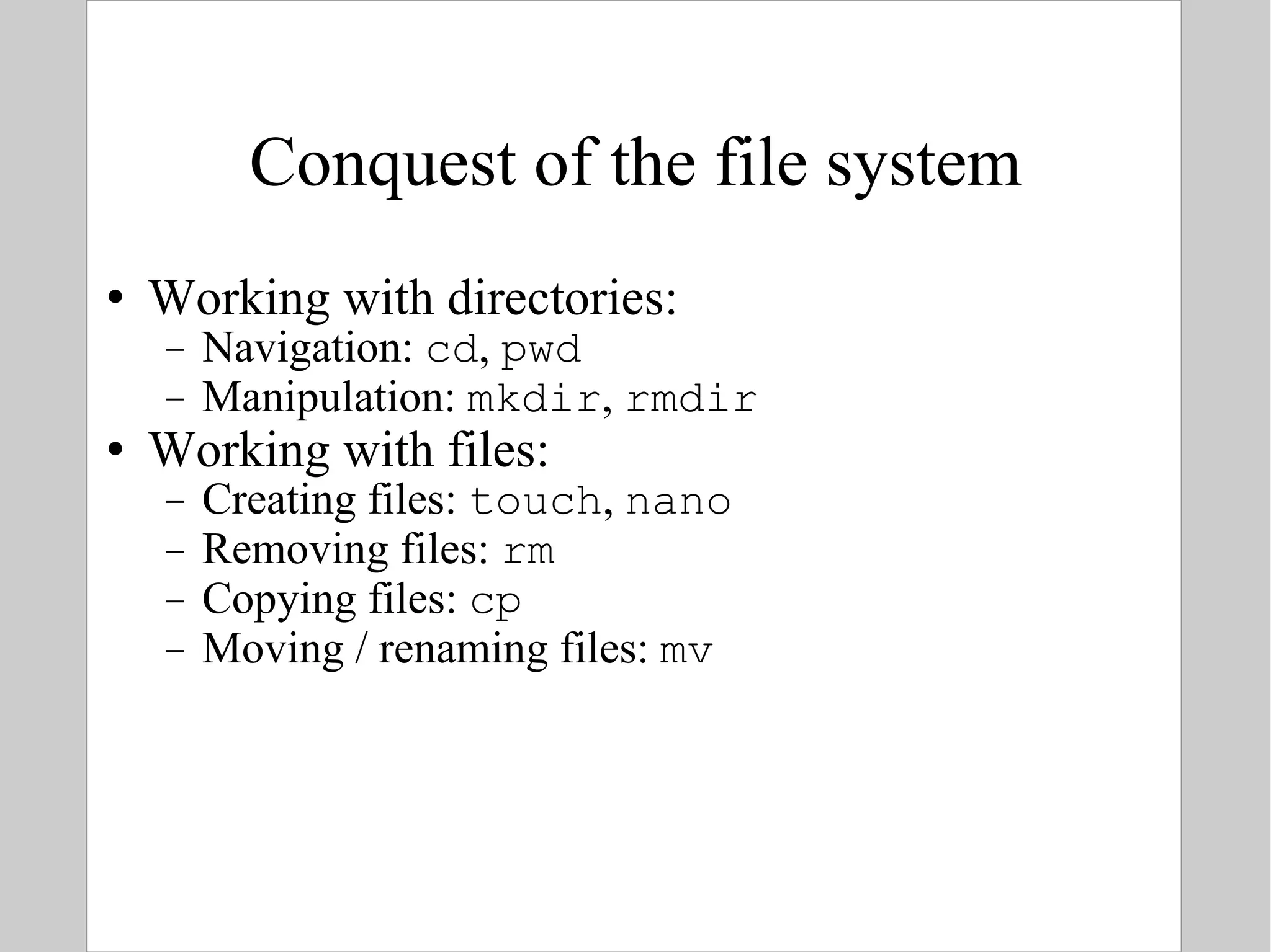 Conquest of the file system Working with directories: Navigation:  cd ,  pwd Manipulation:  mkdir ,  rmdir Working with files: Creating files:  touch ,  nano Removing files:  rm Copying files:  cp Moving / renaming files:  mv 