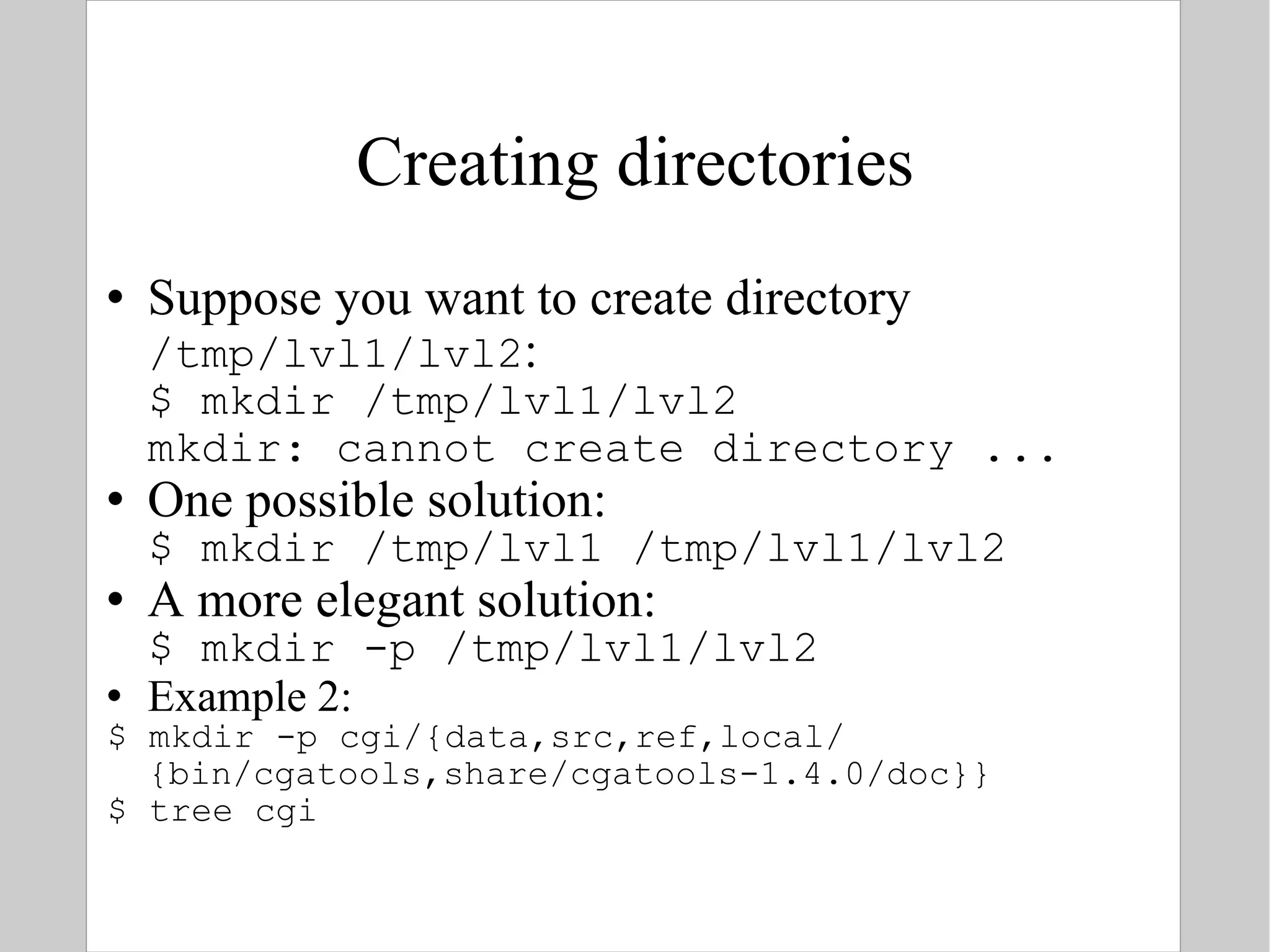 Creating directories Suppose you want to create directory  /tmp/lvl1/lvl2 : $ mkdir /tmp/lvl1/lvl2 mkdir: cannot create directory ... One possible solution: $ mkdir /tmp/lvl1 /tmp/lvl1/lvl2 A more elegant solution: $ mkdir -p /tmp/lvl1/lvl2 Example 2: $ mkdir -p cgi/{data,src,ref,local/{bin/cgatools,share/cgatools-1.4.0/doc}} $ tree cgi 