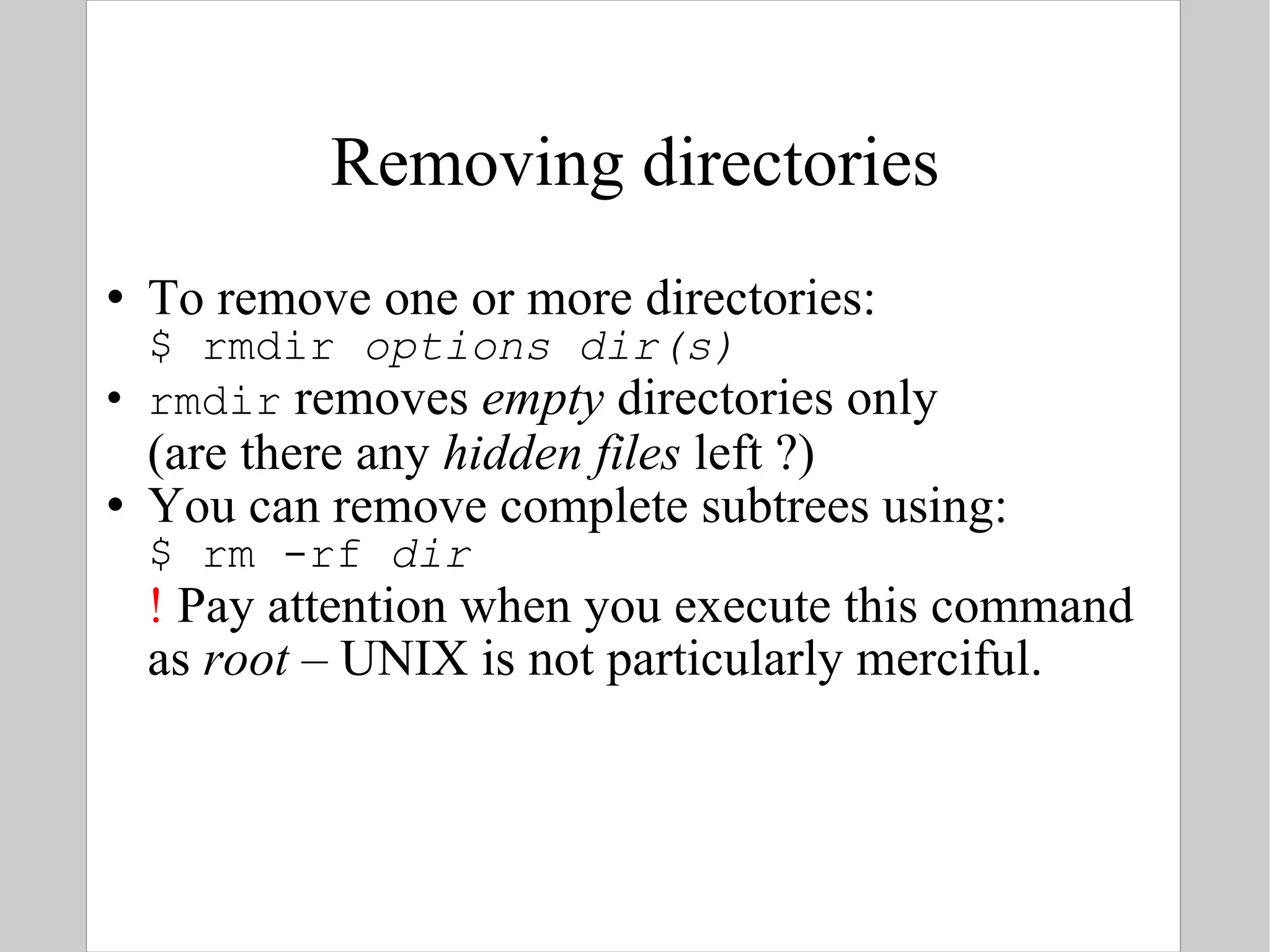 Removing directories To remove one or more directories: $ rmdir  options   dir(s) rmdir  removes  empty  directories only (are there any  hidden files  left ?) You can remove complete subtrees using: $ rm -rf  dir !  Pay attention when you execute this command as  root  – UNIX is not particularly merciful. 