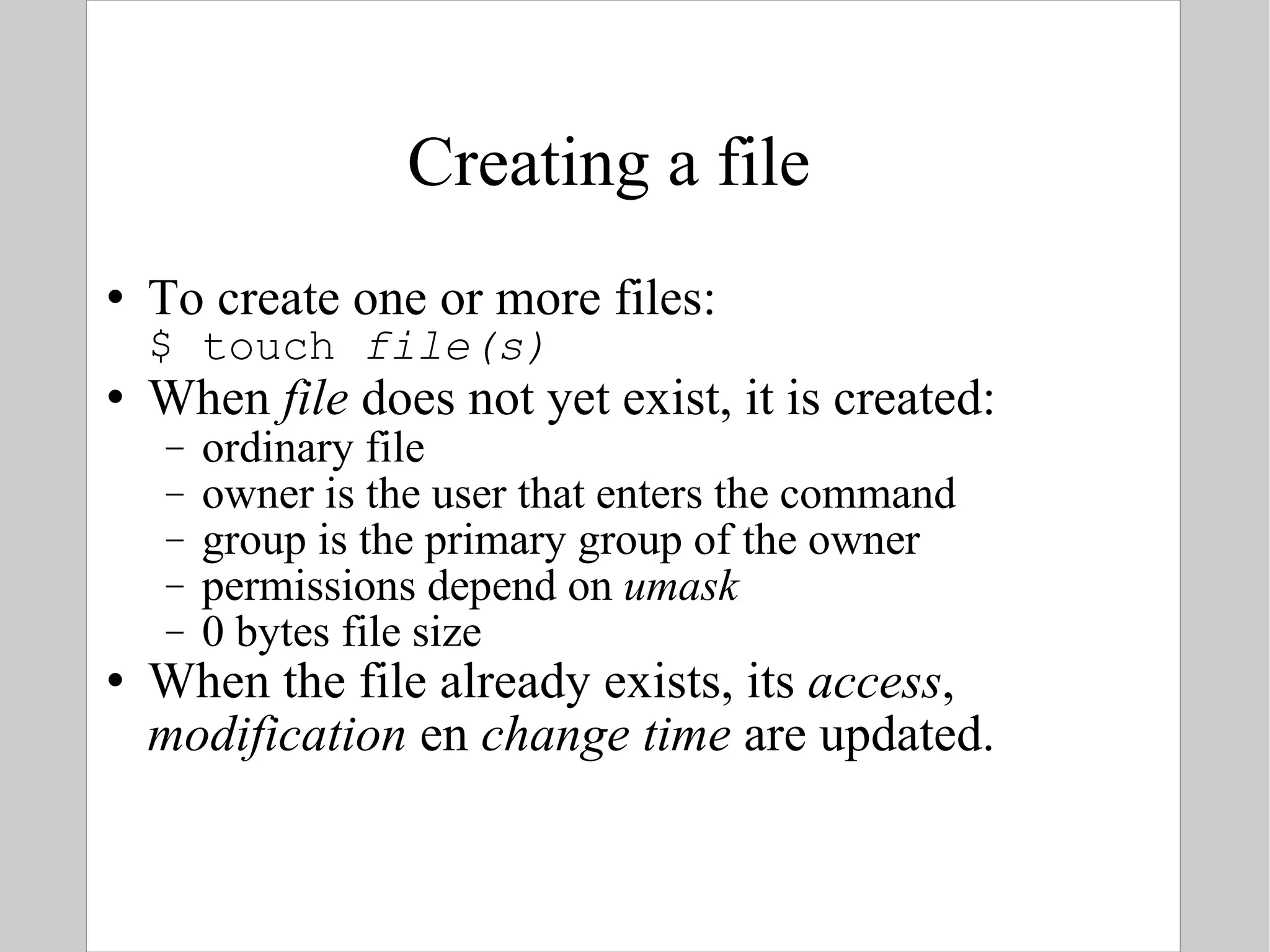Creating a file To create one or more files: $ touch  file(s) When  file  does not yet exist, it is created: ordinary file owner is the user that enters the command group is the primary group of the owner permissions depend on  umask 0 bytes file size When the file already exists, its  access ,  modification  en  change time  are updated. 