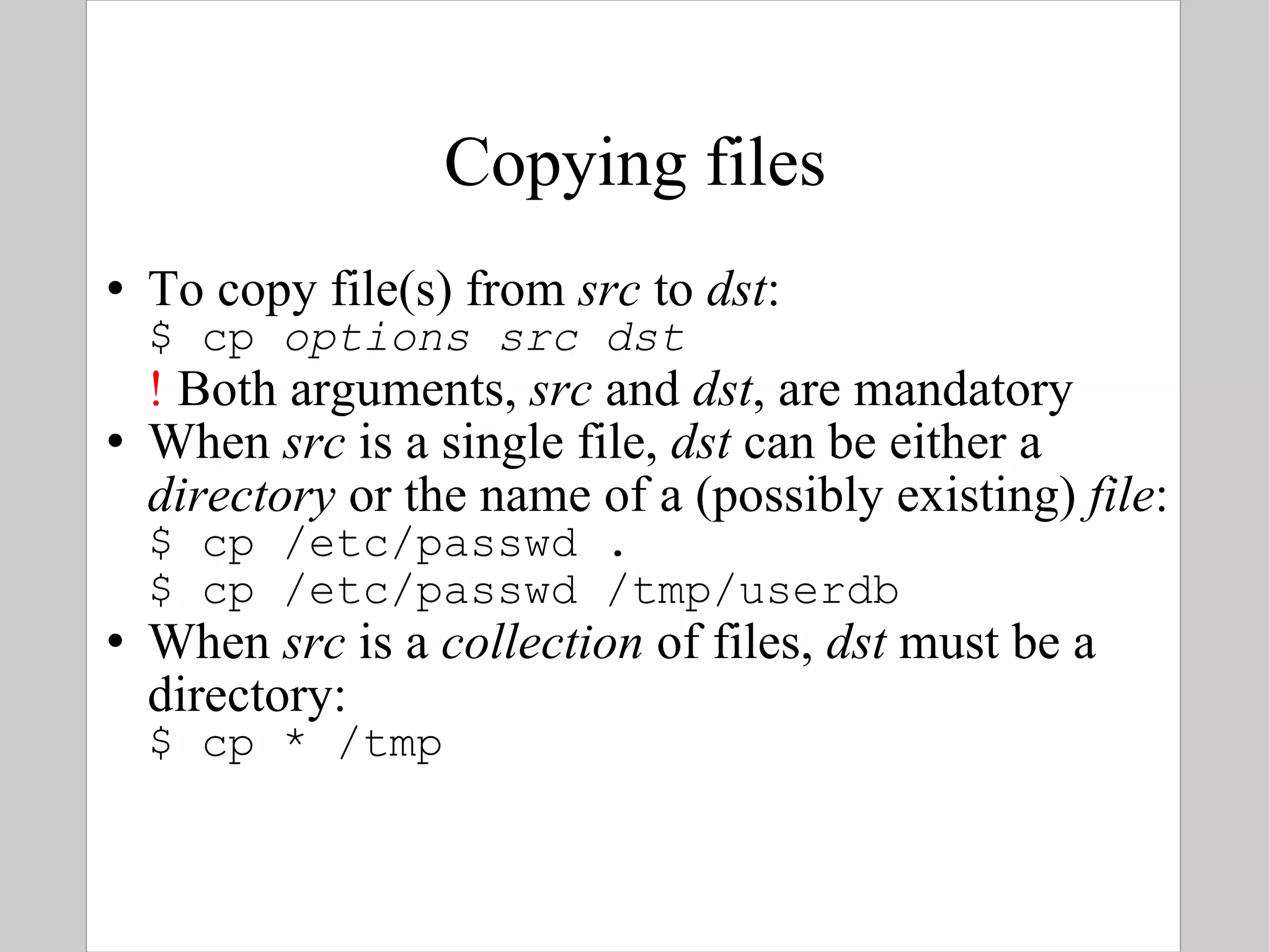 Copying files To copy file(s) from  src  to  dst : $ cp  options   src   dst !  Both arguments,  src  and  dst , are mandatory When  src  is a single file ,  dst  can be either a  directory  or the name of a (possibly existing)  file : $ cp /etc/passwd . $ cp /etc/passwd /tmp/userdb When  src  is a  collection  of files,  dst  must be a directory: $ cp * /tmp 