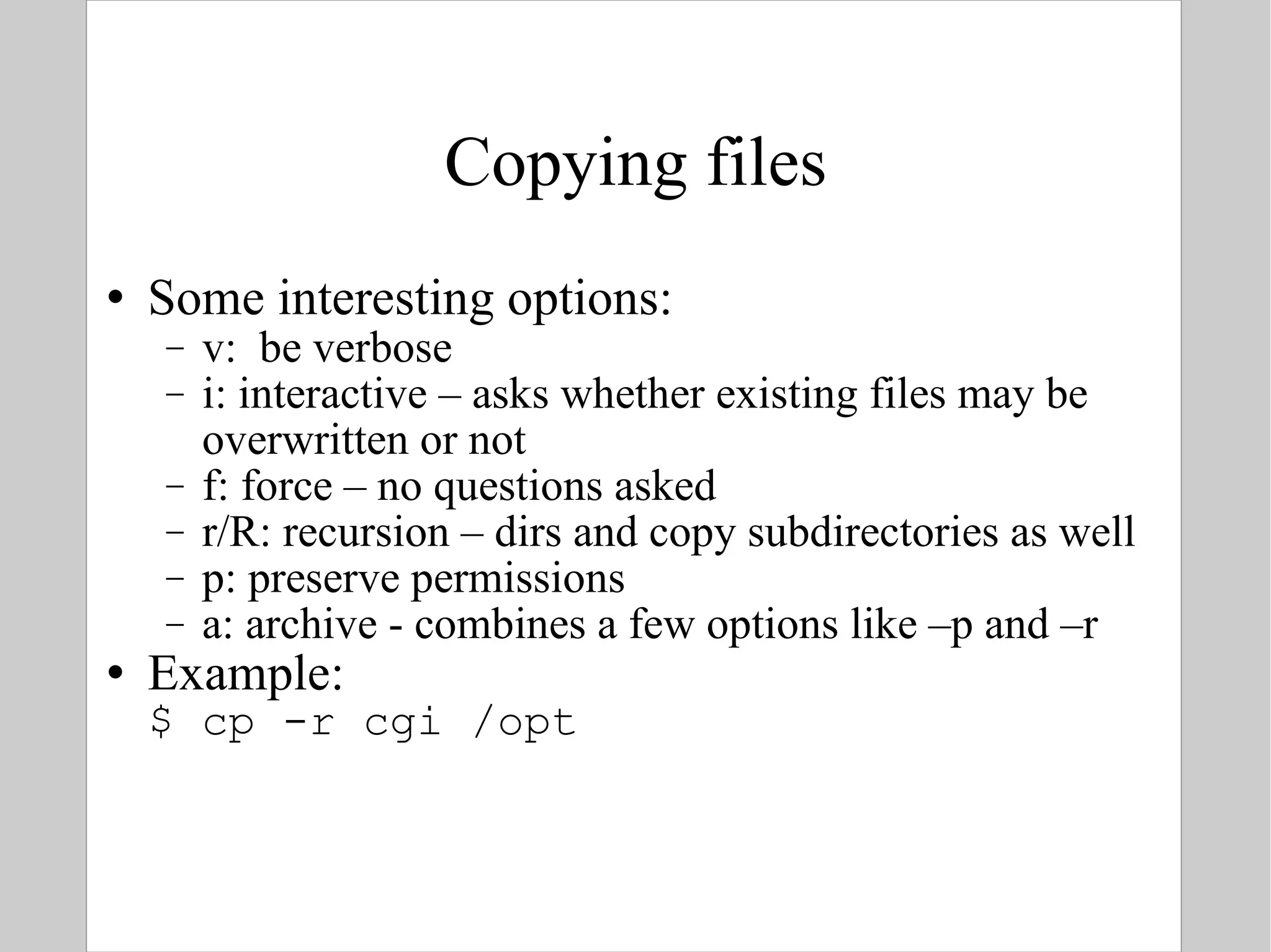 Copying files Some interesting options: v:  be verbose i: interactive – asks whether existing files may be overwritten or not f: force – no questions asked r/R: recursion – dirs and copy subdirectories as well p: preserve permissions a: archive - combines a few options like –p and –r Example: $ cp -r cgi /opt 