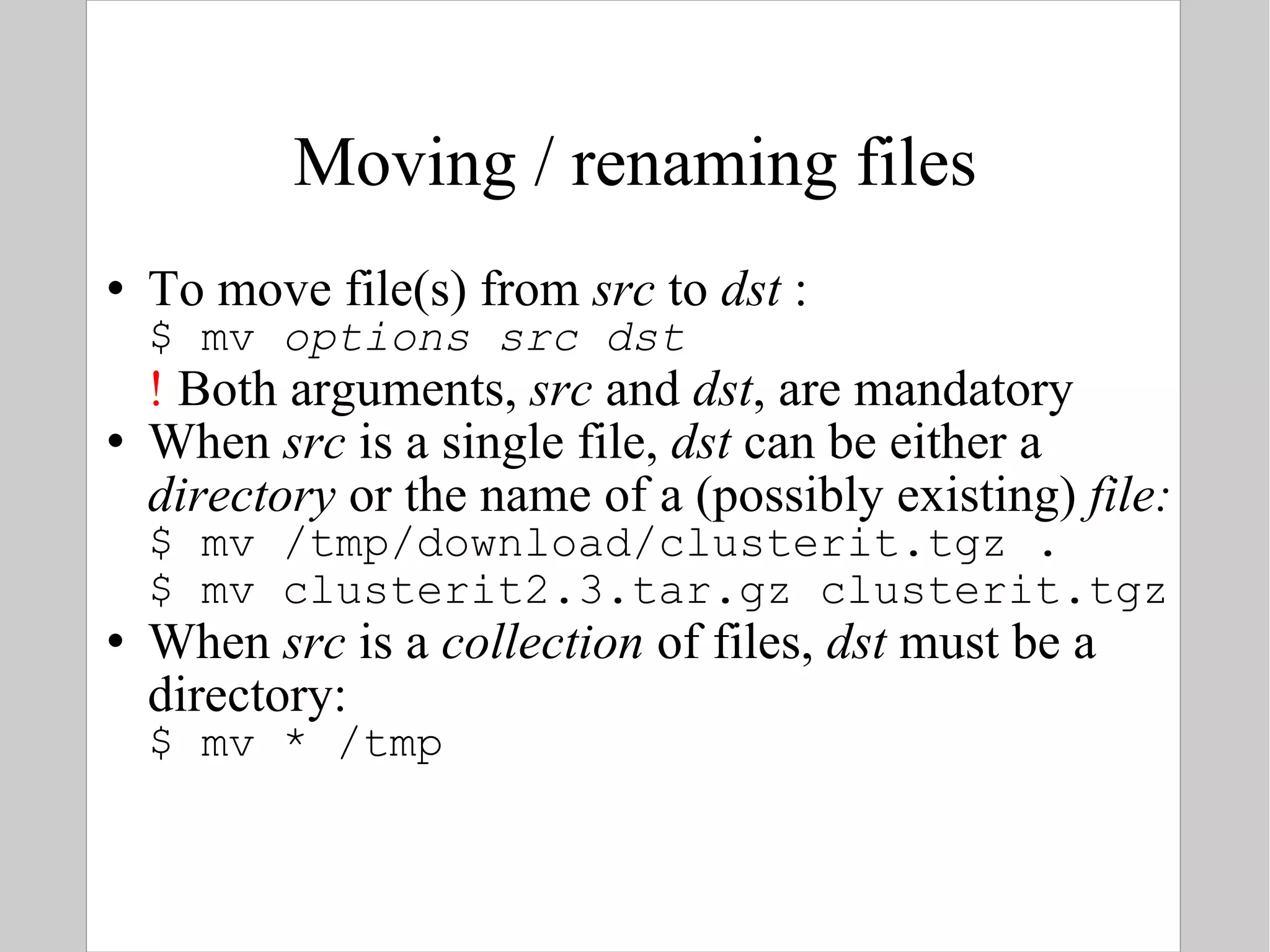 Moving / renaming files To move file(s) from  src  to  dst  : $ mv  options   src   dst !  Both arguments,  src  and  dst , are mandatory When  src  is a single file ,  dst  can be either a  directory  or the name of a (possibly existing)  file: $ mv /tmp/download/clusterit.tgz . $ mv clusterit2.3.tar.gz clusterit.tgz When  src  is a  collection  of files,  dst  must be a directory: $ mv * /tmp 