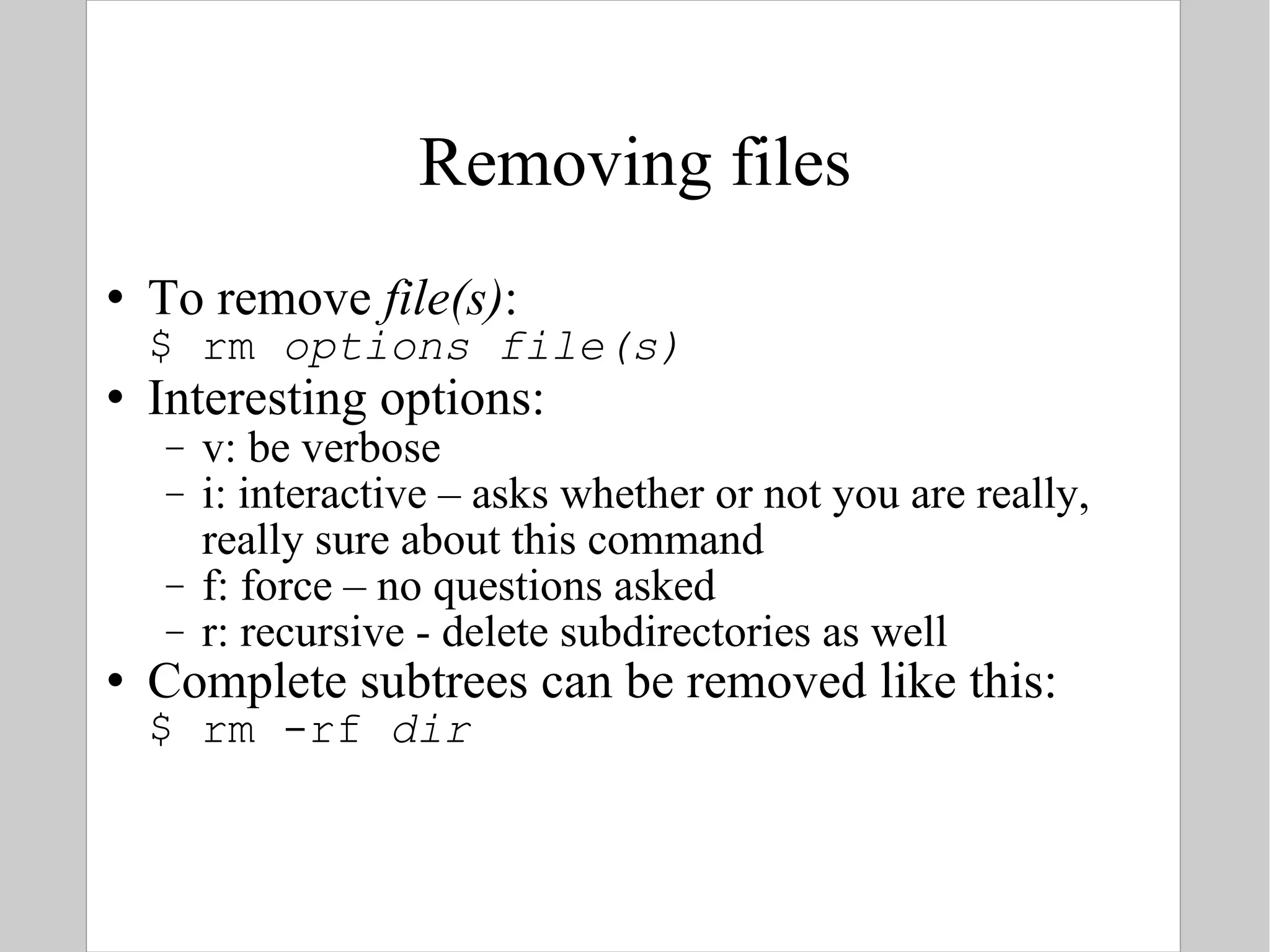 Removing files To remove  file(s) : $ rm  options   file(s) Interesting options: v: be verbose i: interactive – asks whether or not you are really, really sure about this command f: force – no questions asked r: recursive - delete subdirectories as well Complete subtrees can be removed like this: $ rm -rf  dir 