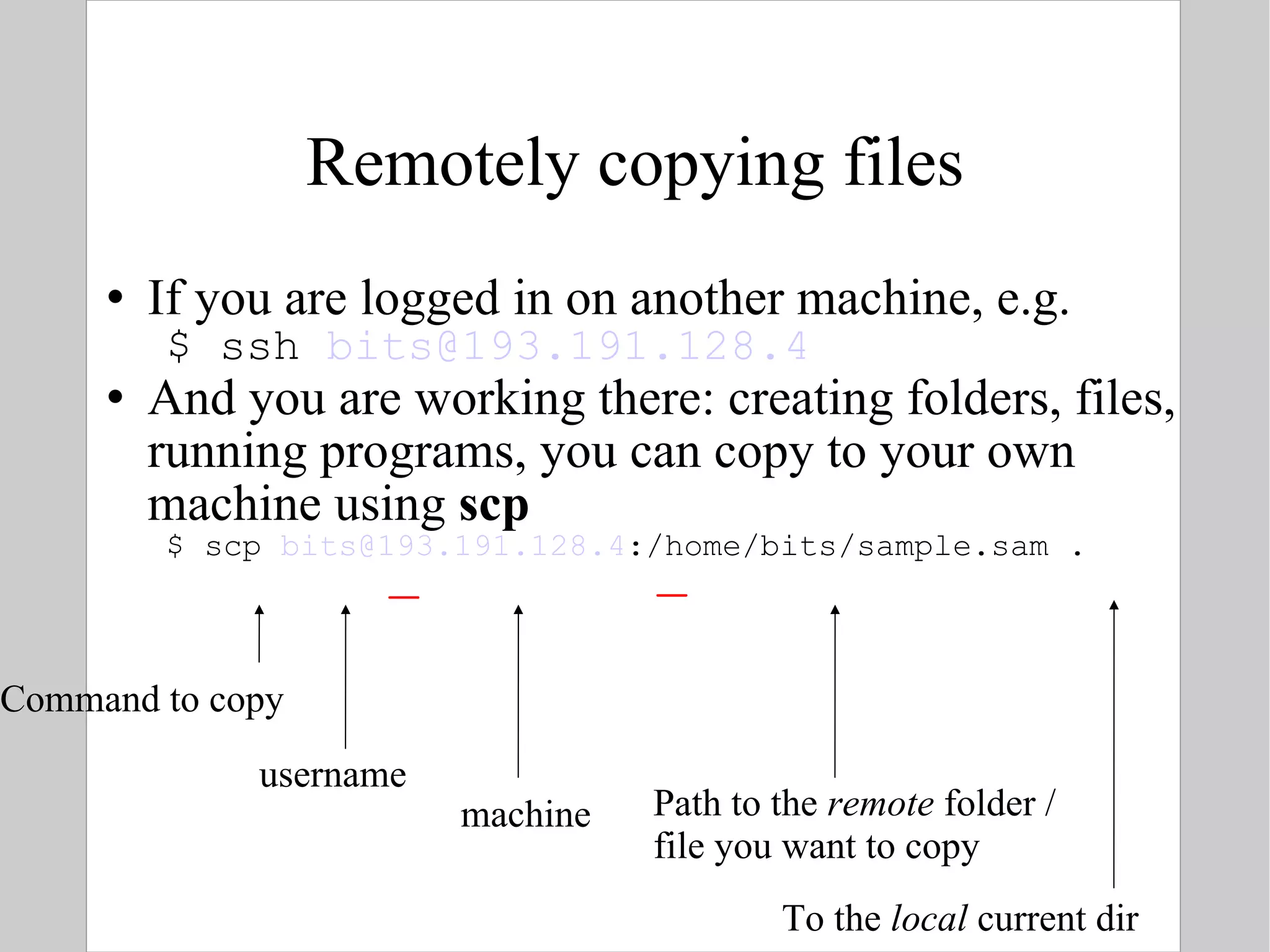 Remotely copying files If you are logged in on another machine, e.g. $ ssh  [email_address] And you are working there: creating folders, files, running programs, you can copy to your own machine using  scp $ scp  [email_address] :/home/bits/sample.sam . Command to copy username machine Path to the  remote  folder / file you want to copy To the  local  current dir  