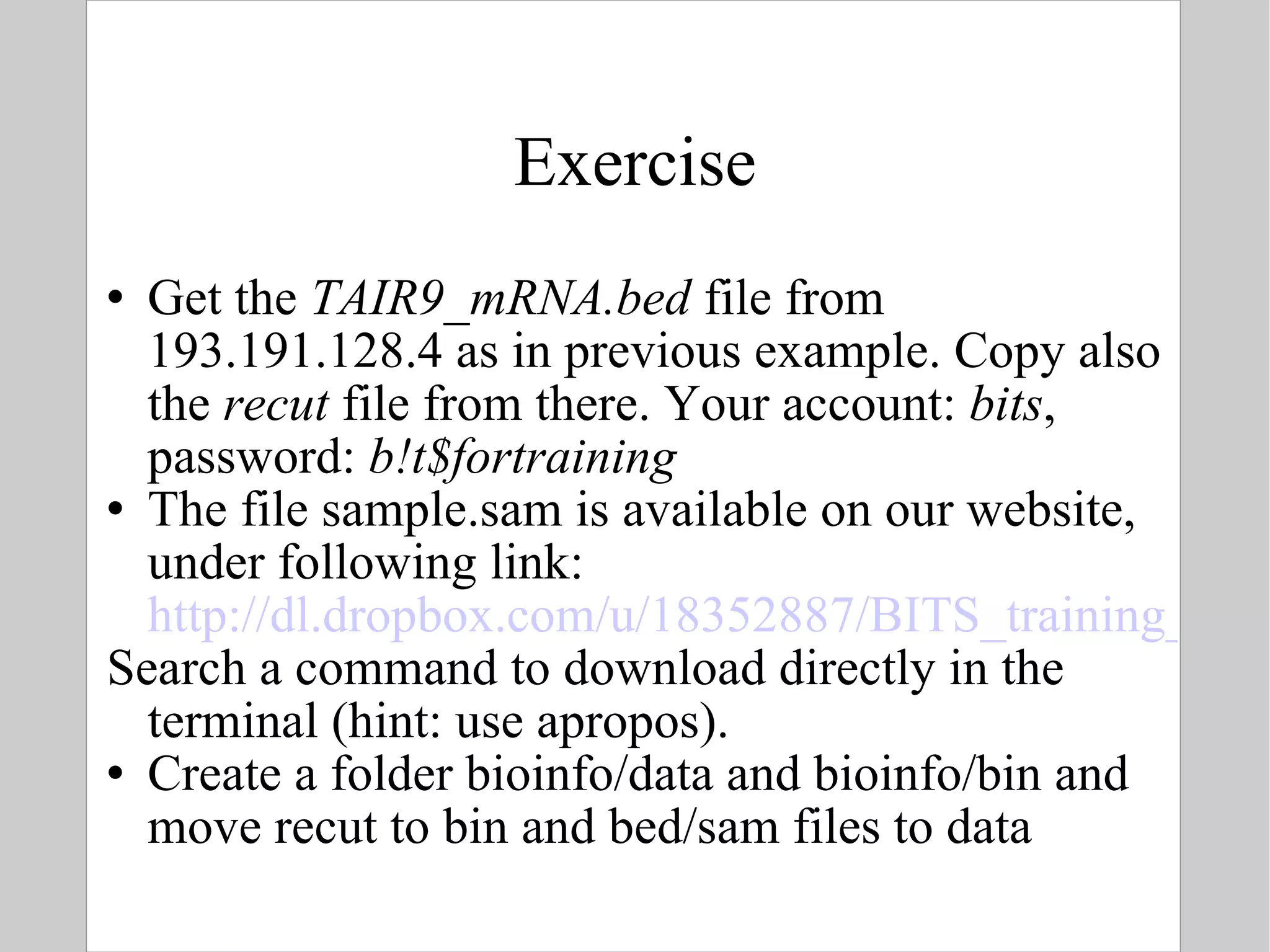 Exercise Get the  TAIR9_mRNA.bed  file from 193.191.128.4 as in previous example. Copy also the  recut  file from there. Your account:  bits , password:  b!t$fortraining The file sample.sam is available on our website, under following link:  http://dl.dropbox.com/u/18352887/BITS_training_material/Link%20to%20sample.sam Search a command to download directly in the terminal (hint: use apropos).  Create a folder bioinfo/data and bioinfo/bin and move recut to bin and bed/sam files to data 
