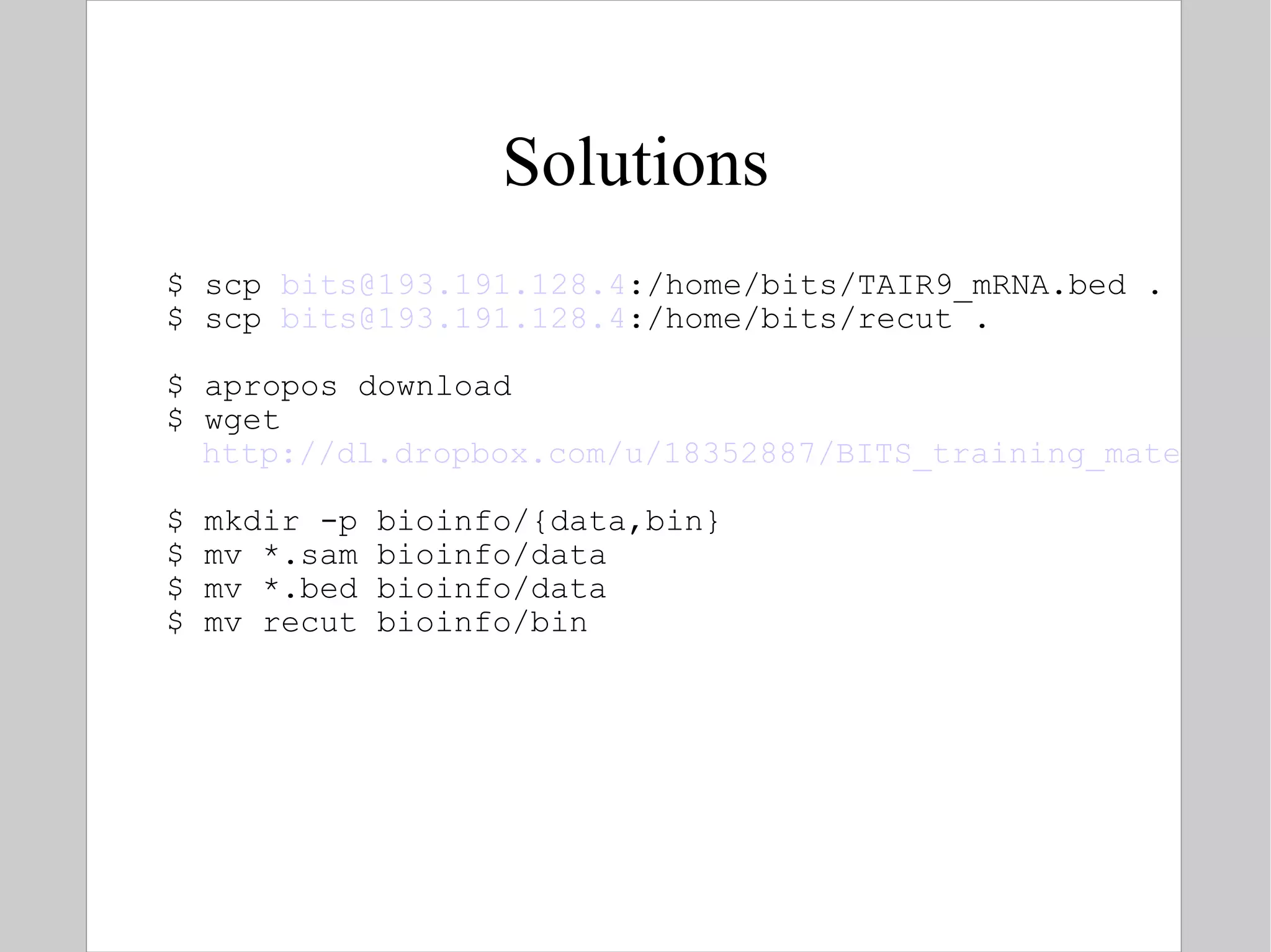 Solutions $ scp  [email_address] :/home/bits/TAIR9_mRNA.bed . $ scp  [email_address] :/home/bits/recut . $ apropos download  $ wget  http://dl.dropbox.com/u/18352887/BITS_training_material/Link%20to%20sample.sam $ mkdir -p bioinfo/{data,bin} $ mv *.sam bioinfo/data $ mv *.bed bioinfo/data $ mv recut bioinfo/bin 
