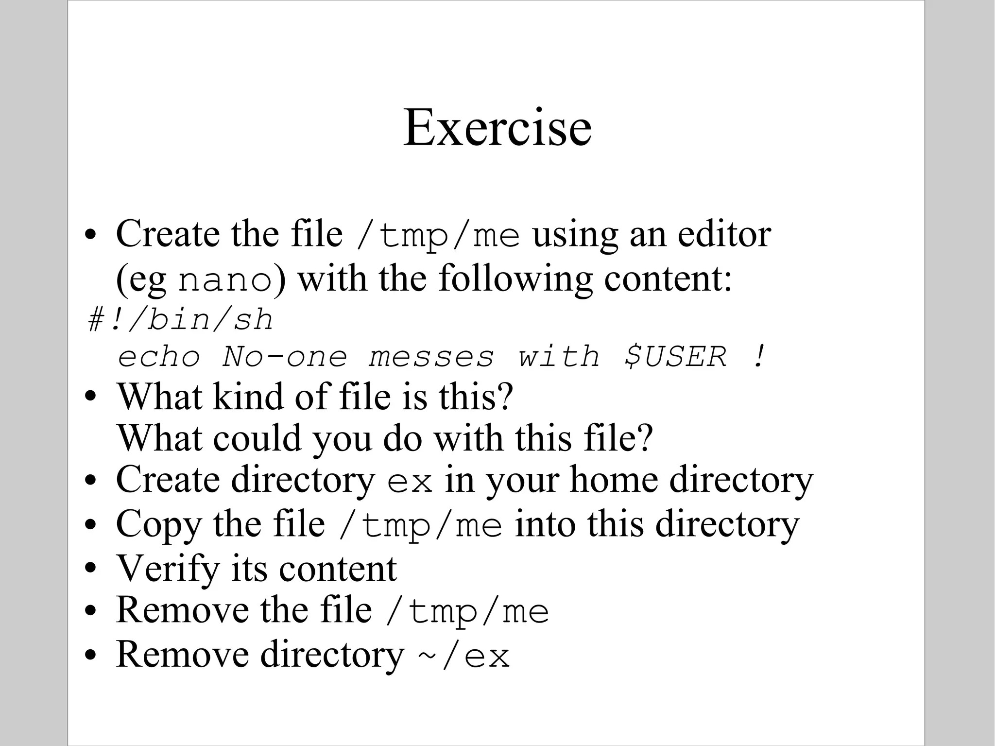 Exercise Create the file  /tmp/me  using an editor  (eg  nano ) with the following content: #!/bin/sh echo No-one messes with $USER ! What kind of file is this?  What could you do with this file? Create directory  ex  in your home directory Copy the file  /tmp/me  into this directory Verify its content Remove the file  /tmp/me Remove directory  ~/ex 