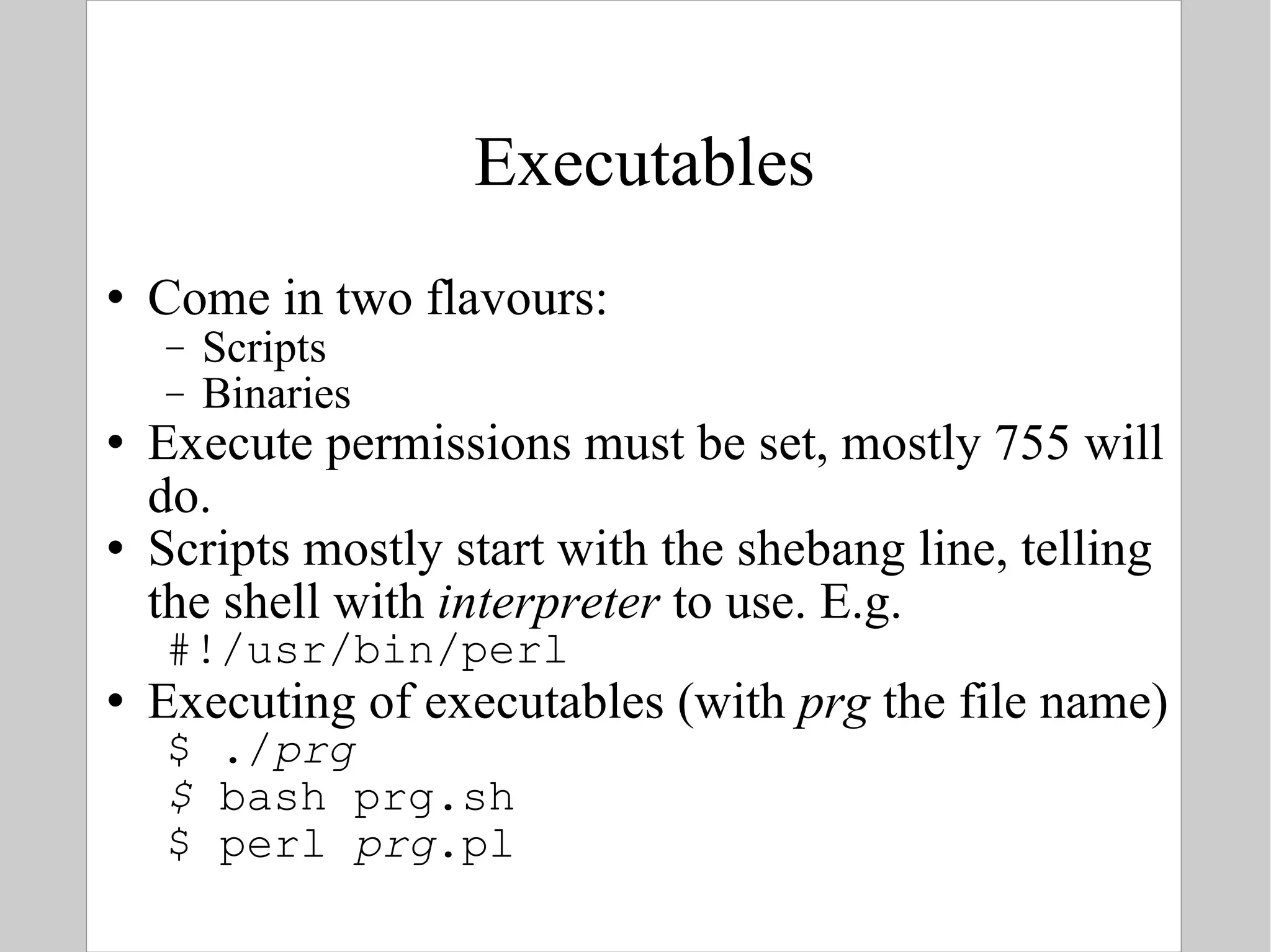 Executables Come in two flavours: Scripts Binaries Execute permissions must be set, mostly 755 will do. Scripts mostly start with the shebang line, telling the shell with  interpreter  to use. E.g. #!/usr/bin/perl Executing of executables (with  prg  the file name) $ ./ prg $  bash prg.sh $ perl  prg .pl  