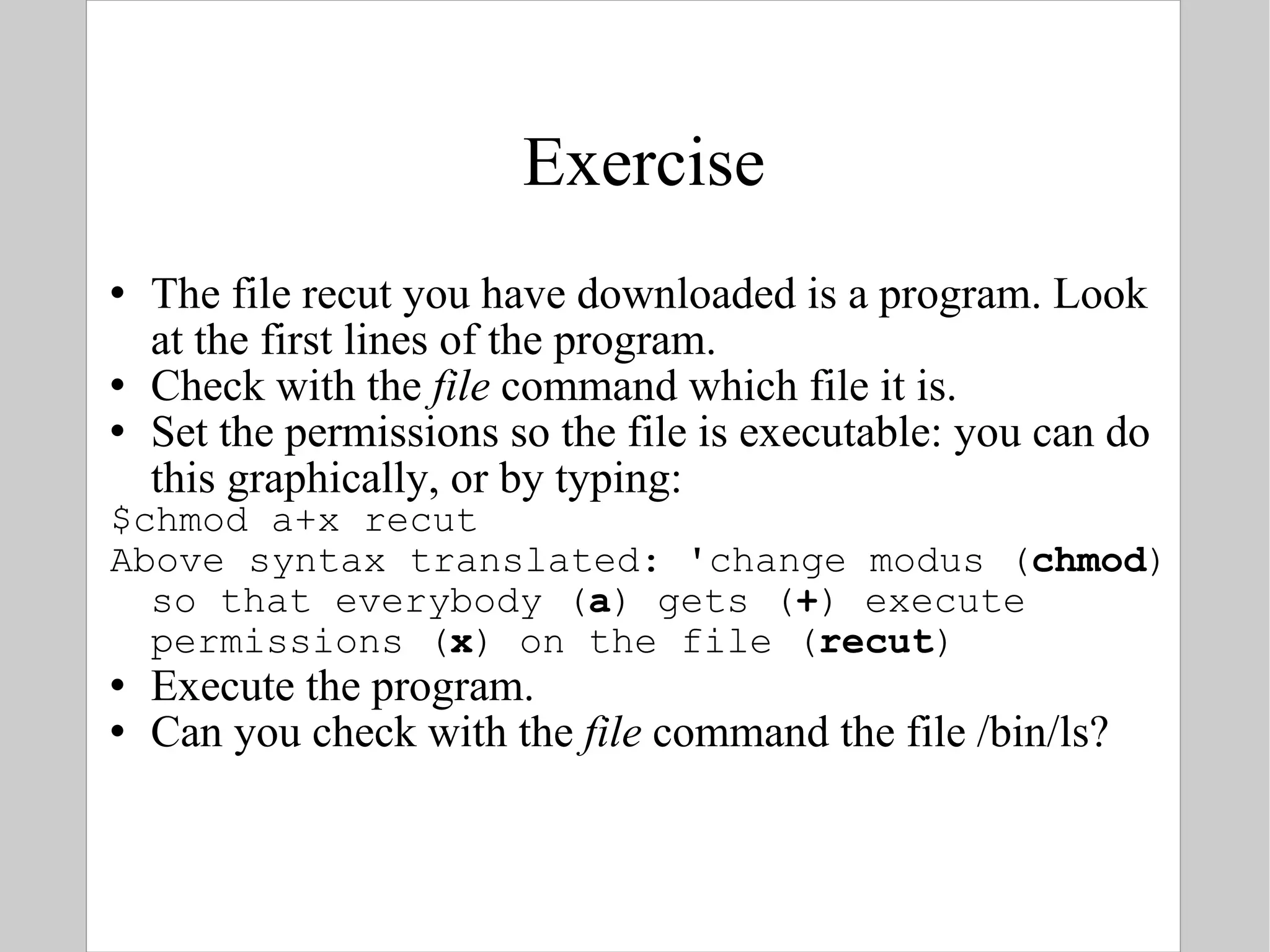 Exercise The file recut you have downloaded is a program. Look at the first lines of the program. Check with the  file  command which file it is. Set the permissions so the file is executable: you can do this graphically, or by typing: $chmod a+x recut  Above syntax translated: 'change modus ( chmod ) so that everybody ( a ) gets ( + ) execute permissions ( x ) on the file ( recut ) Execute the program. Can you check with the  file  command the file /bin/ls? 