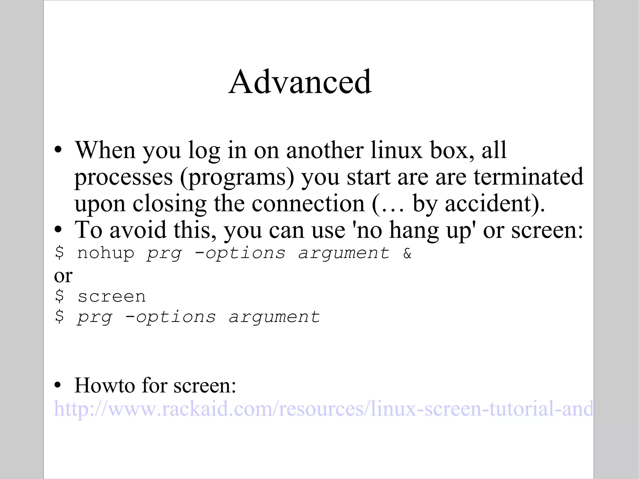Advanced When you log in on another linux box, all processes (programs) you start are are terminated upon closing the connection (… by accident). To avoid this, you can use 'no hang up' or screen: $ nohup  prg -options argument  & or $ screen $  prg -options argument Howto for screen: http://www.rackaid.com/resources/linux-screen-tutorial-and-how-to/ 