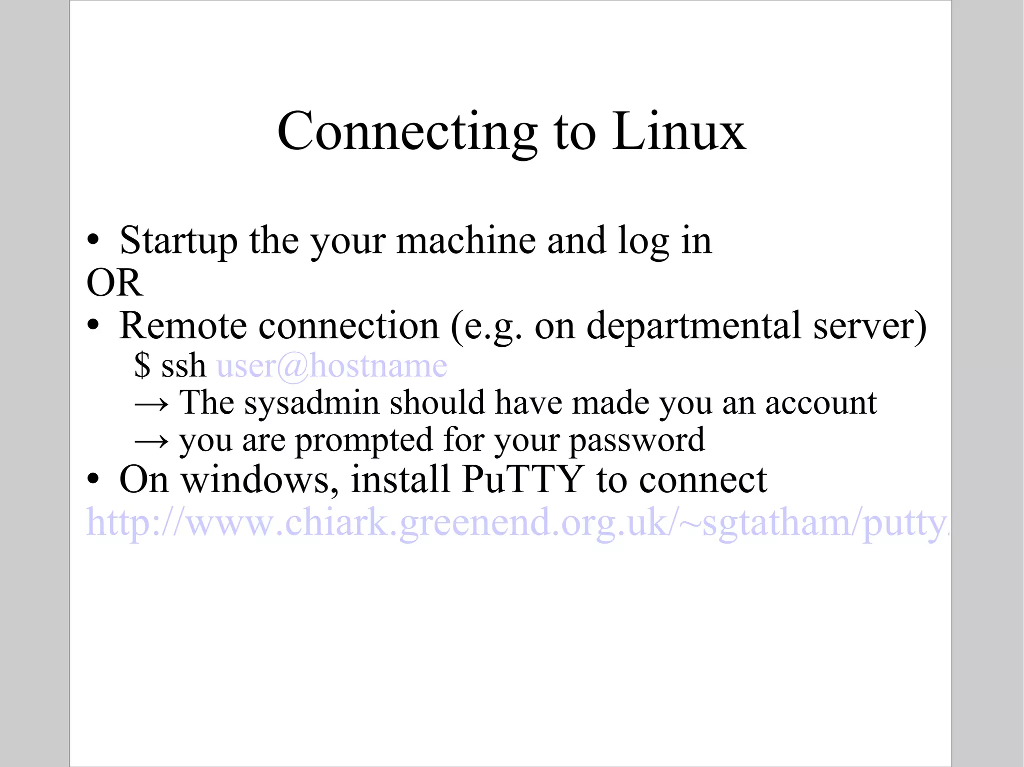 Connecting to Linux Startup the your machine and log in OR Remote connection (e.g. on departmental server) $ ssh  [email_address] ->  The sysadmin should have made you an account ->  you are prompted for your password On windows, install PuTTY to connect  http://www.chiark.greenend.org.uk/~sgtatham/putty/   