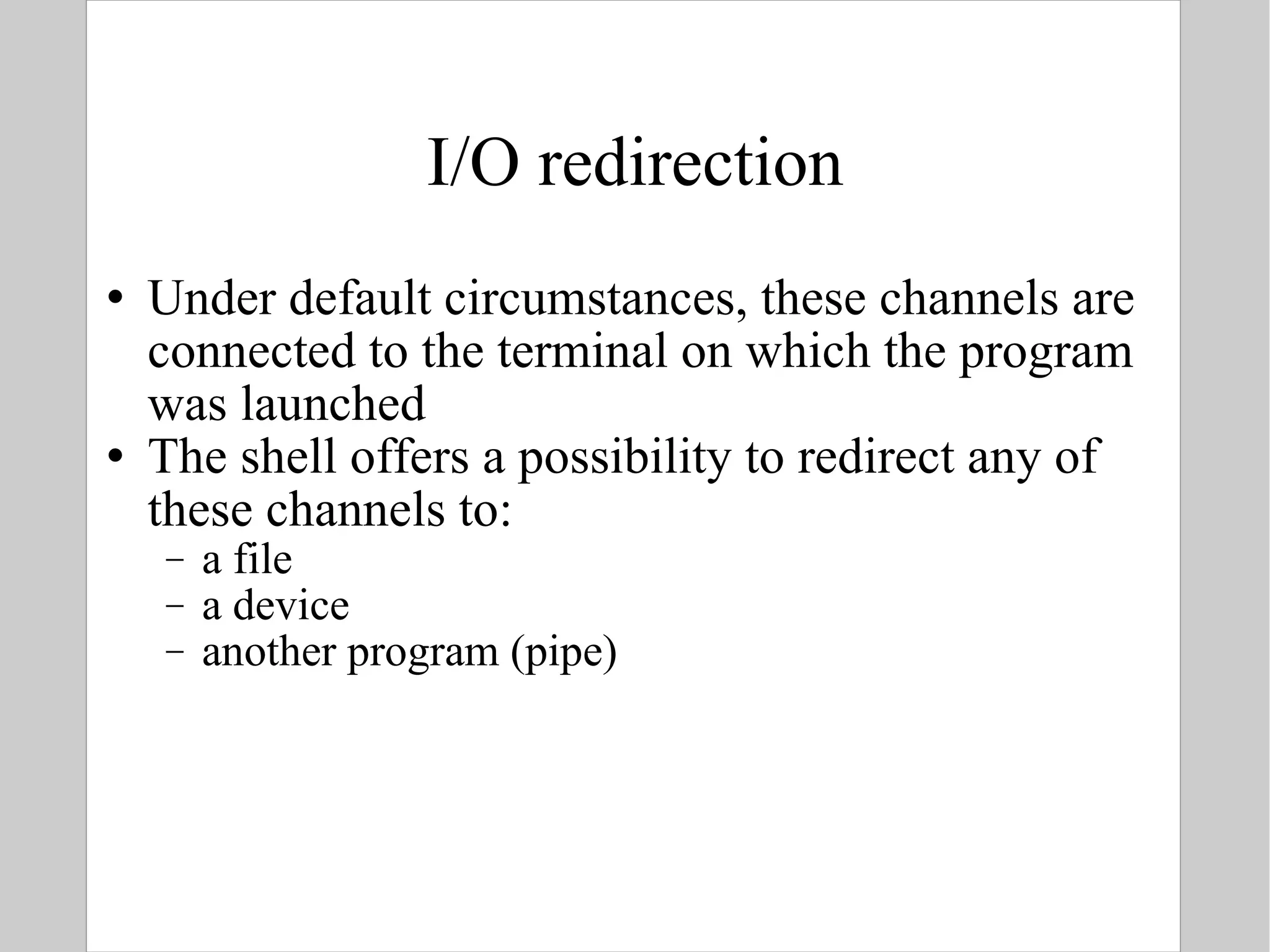 I/O redirection Under default circumstances, these channels are connected to the terminal on which the program was launched The shell offers a possibility to redirect any of these channels to:  a file a device  another program (pipe) 