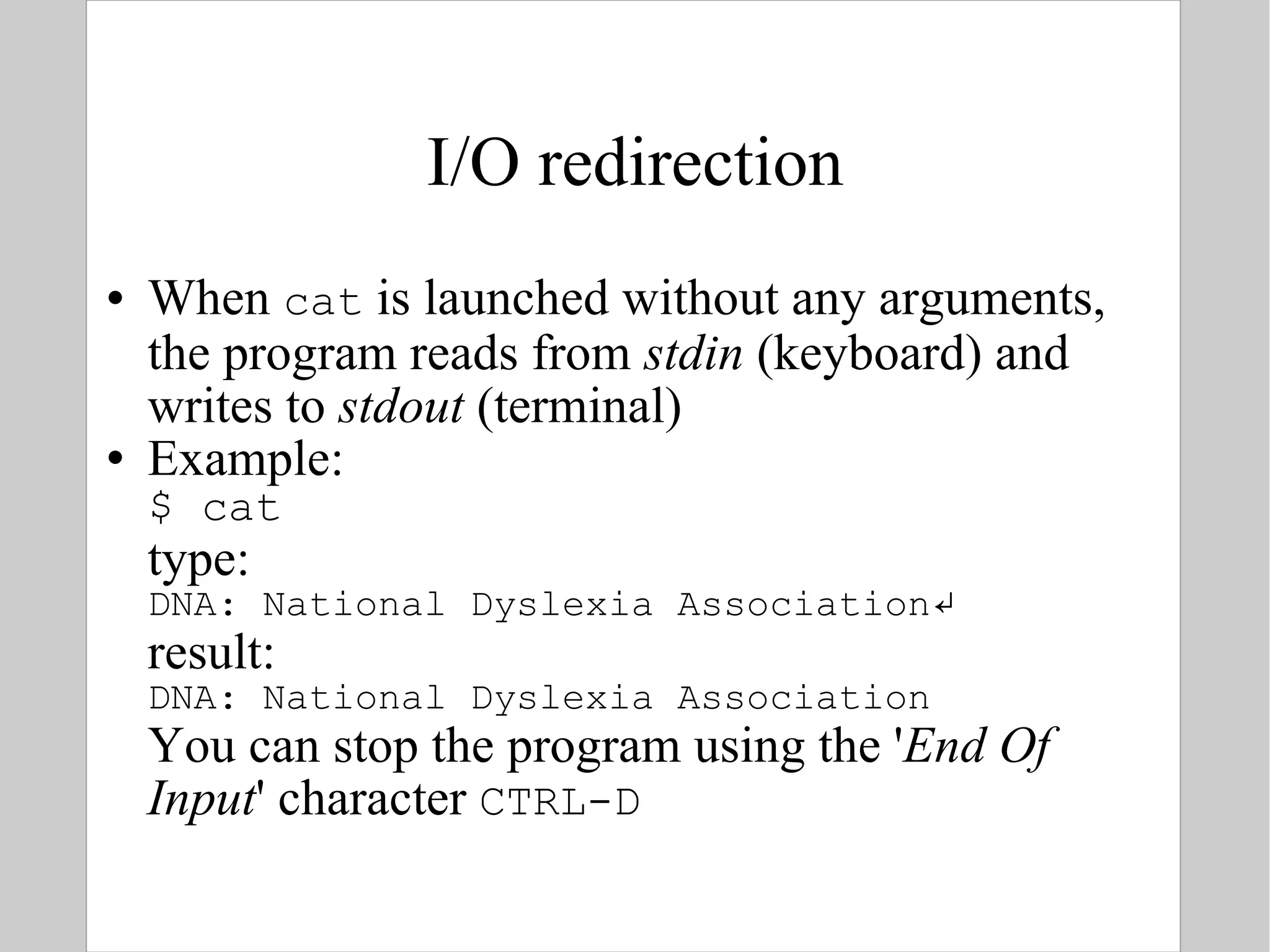 I/O redirection When  cat  is launched without any arguments, the program reads from  stdin  (keyboard) and writes to  stdout  (terminal) Example: $ cat type: DNA: National Dyslexia Association ↵ result: DNA: National Dyslexia Association You can stop the program using the ' End Of Input ' character  CTRL-D 