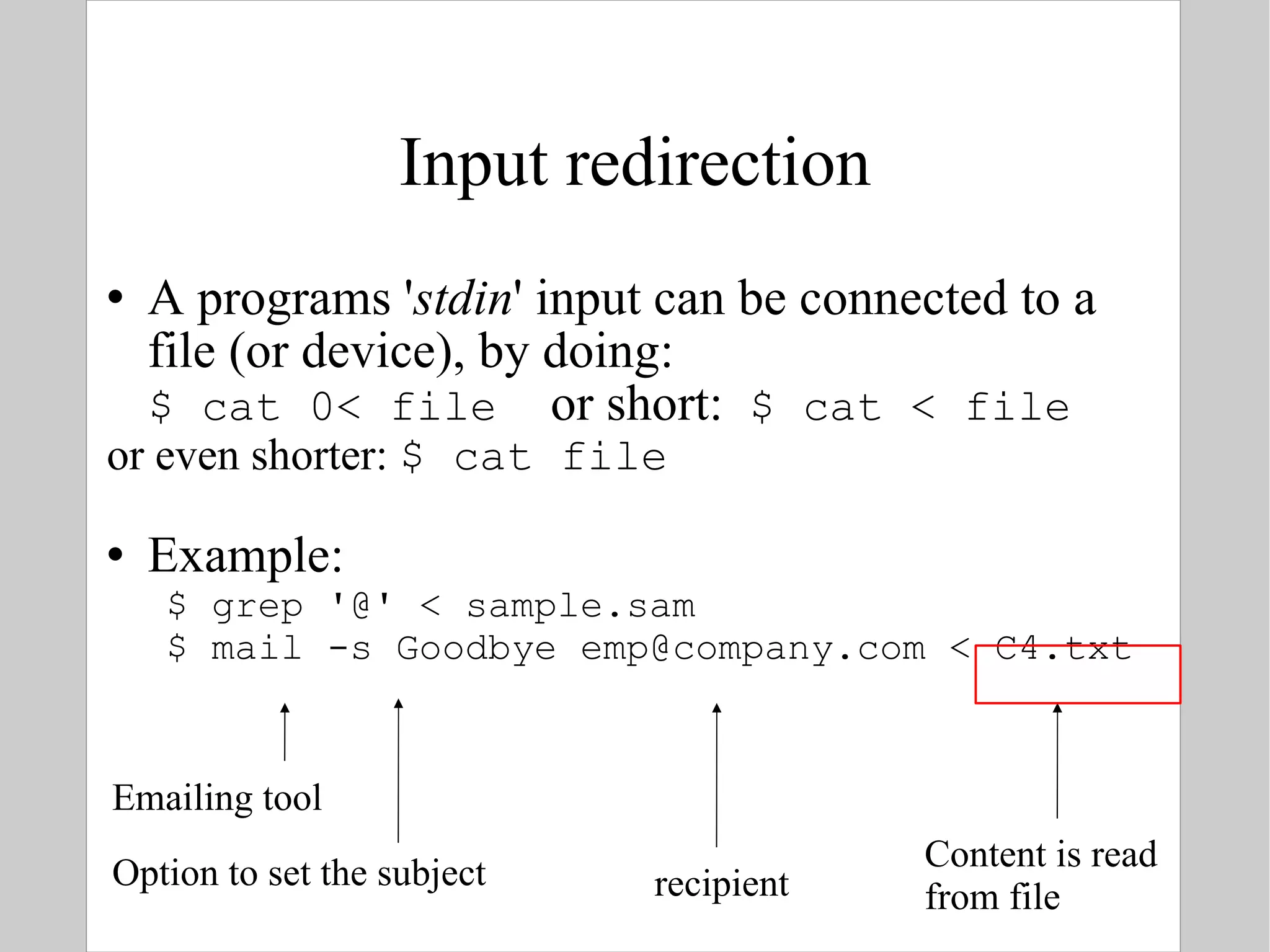 Input redirection A programs ' stdin ' input can be connected to a file (or device), by doing: $ cat 0< file  or short:  $ cat < file or even shorter:  $ cat file Example: $ grep '@' < sample.sam   $ mail -s Goodbye emp@company.com < C4.txt Emailing tool Option to set the subject recipient Content is read from file 