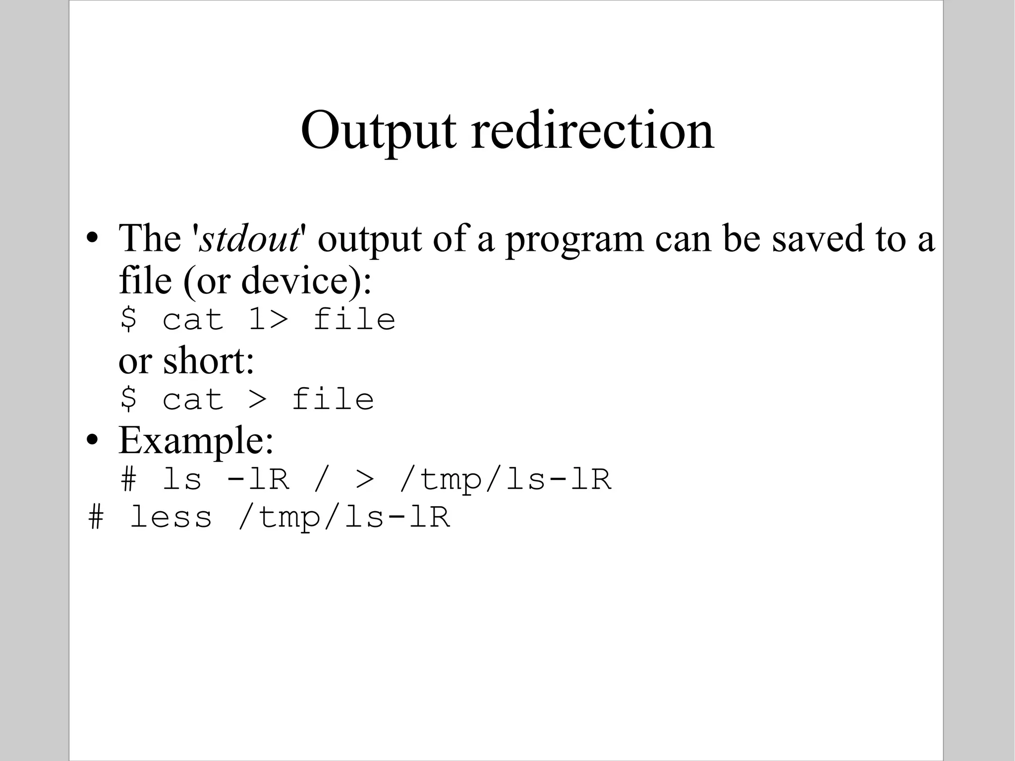 Output redirection The ' stdout ' output of a program can be saved to a file (or device): $ cat 1> file  or short: $ cat > file Example: # ls -lR / > /tmp/ls-lR # less /tmp/ls-lR 