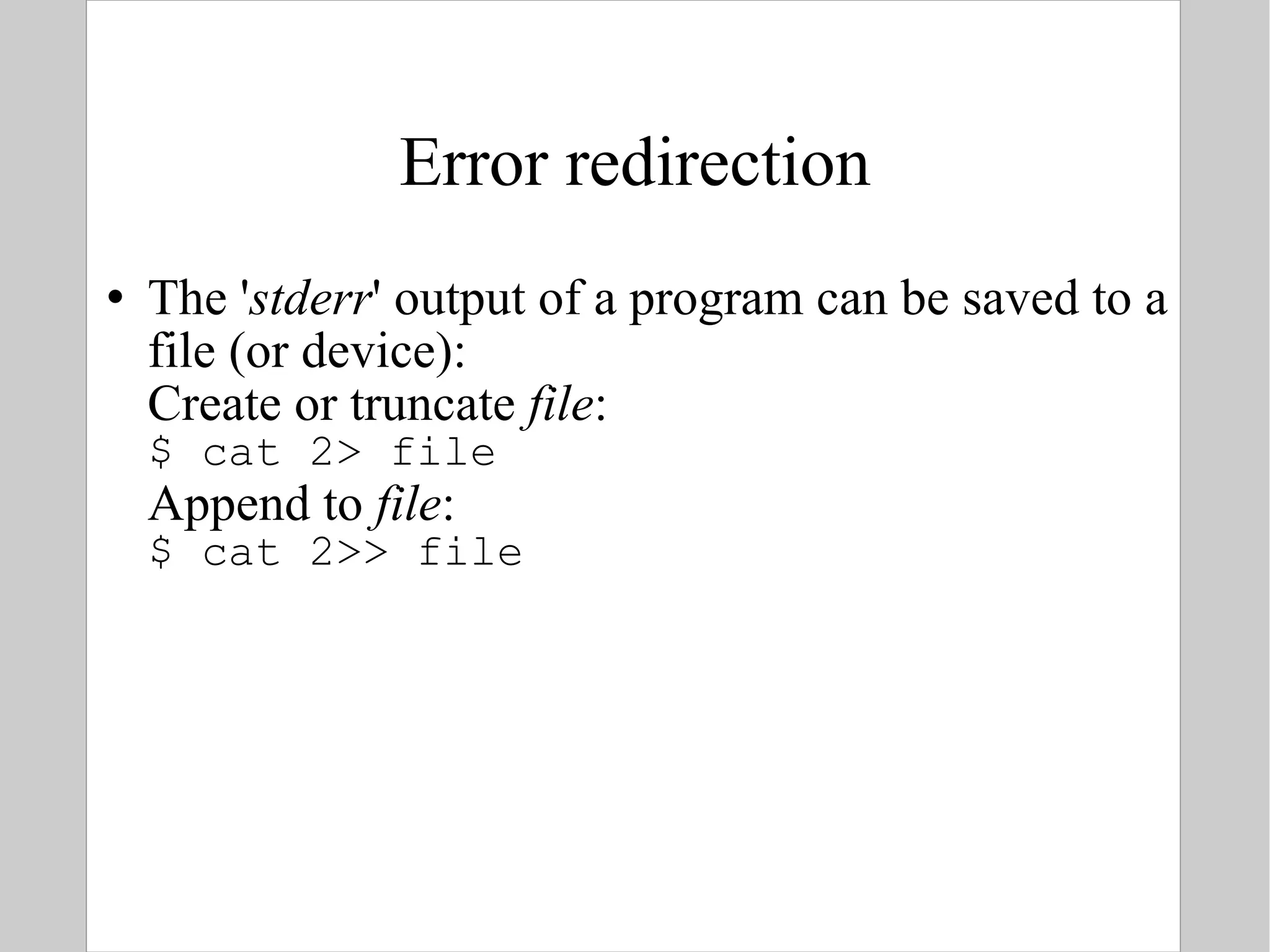 Error redirection The ' stderr ' output of a program can be saved to a file (or device): Create or truncate  file : $ cat 2> file Append to  file : $ cat 2>> file 