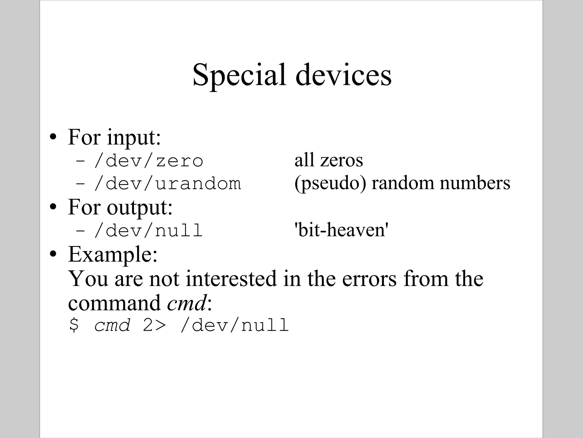 Special devices For input: /dev/zero all zeros /dev/urandom (pseudo) random numbers For output: /dev/null 'bit-heaven' Example: You are not interested in the errors from the command  cmd : $  cmd  2> /dev/null 