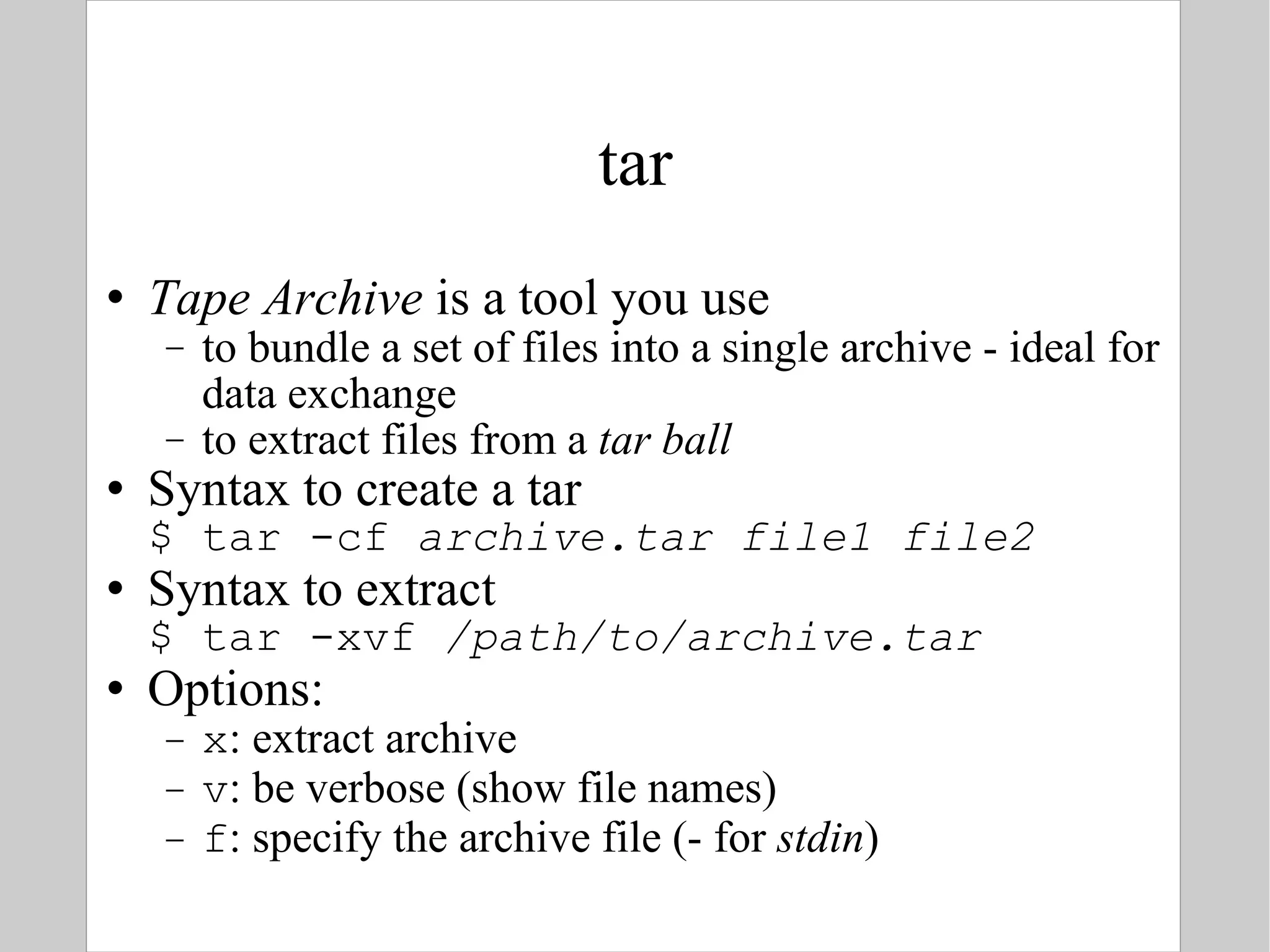 tar Tape Archive  is a tool you use  to bundle a set of files into a single archive - ideal for data exchange to extract files from a  tar ball Syntax to create a tar $ tar -cf  archive.tar file1 file2 Syntax to extract $ tar -xvf  /path/to/archive.tar Options: x : extract archive v : be verbose (show file names) f : specify the archive file (- for  stdin ) 