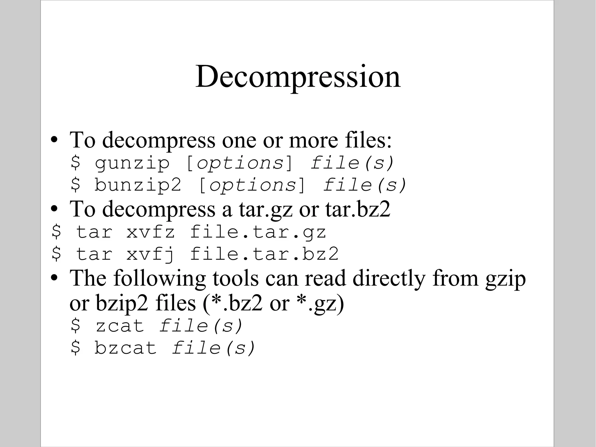 Decompression To decompress one or more files: $ gunzip [ options ]  file(s) $ bunzip2 [ options ]  file(s) To decompress a tar.gz or tar.bz2 $ tar xvfz file.tar.gz $ tar xvfj file.tar.bz2 The following tools can read directly from gzip or bzip2 files (*.bz2 or *.gz) $ zcat  file(s) $ bzcat  file(s) 