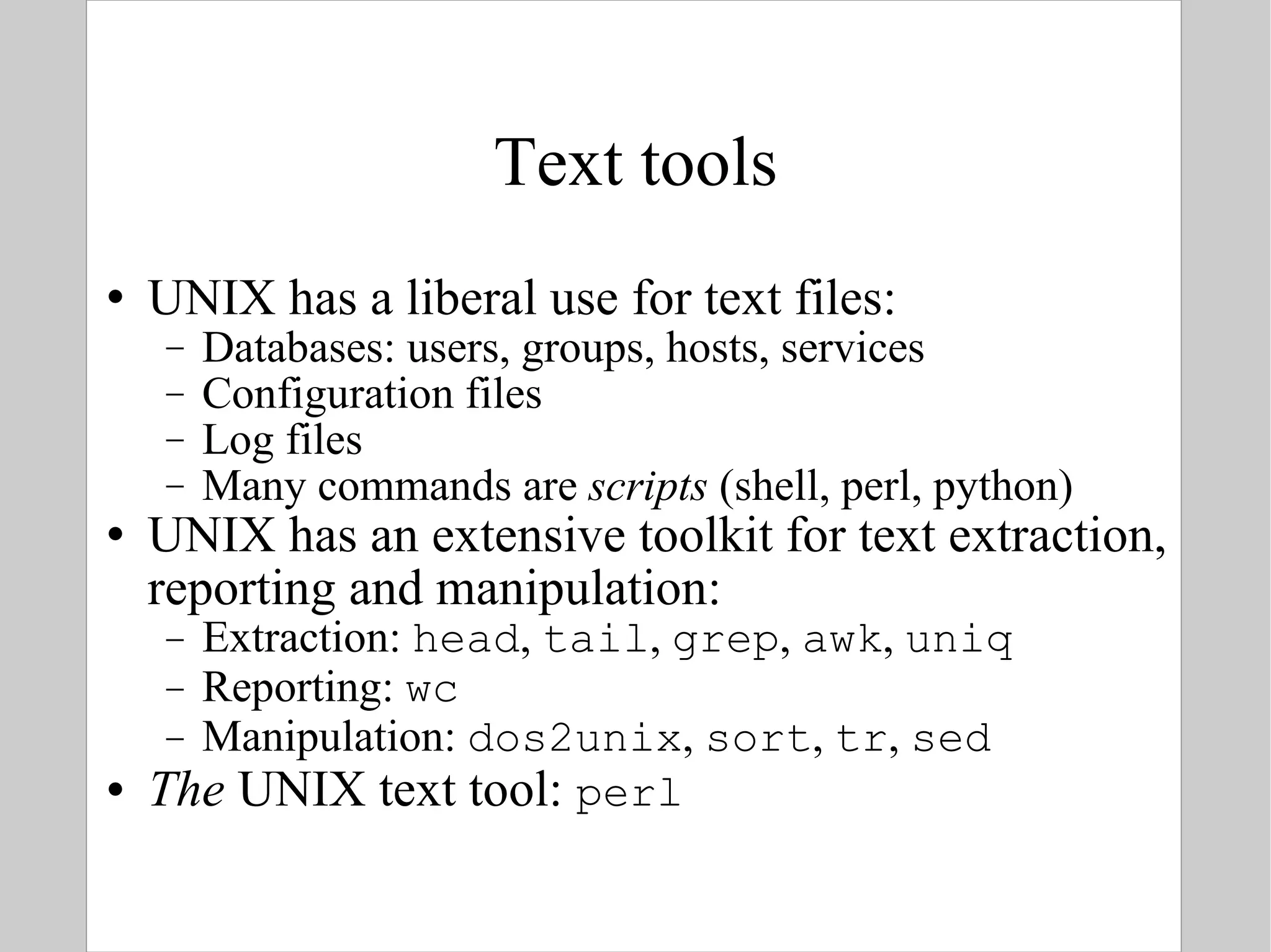 Text tools UNIX has a liberal use for text files: Databases: users, groups, hosts, services Configuration files Log files Many commands are  scripts  (shell, perl, python) UNIX has an extensive toolkit for text extraction, reporting and manipulation: Extraction:  head ,  tail ,  grep ,  awk ,  uniq Reporting:  wc Manipulation:  dos2unix ,  sort ,  tr ,  sed The  UNIX text tool:  perl 