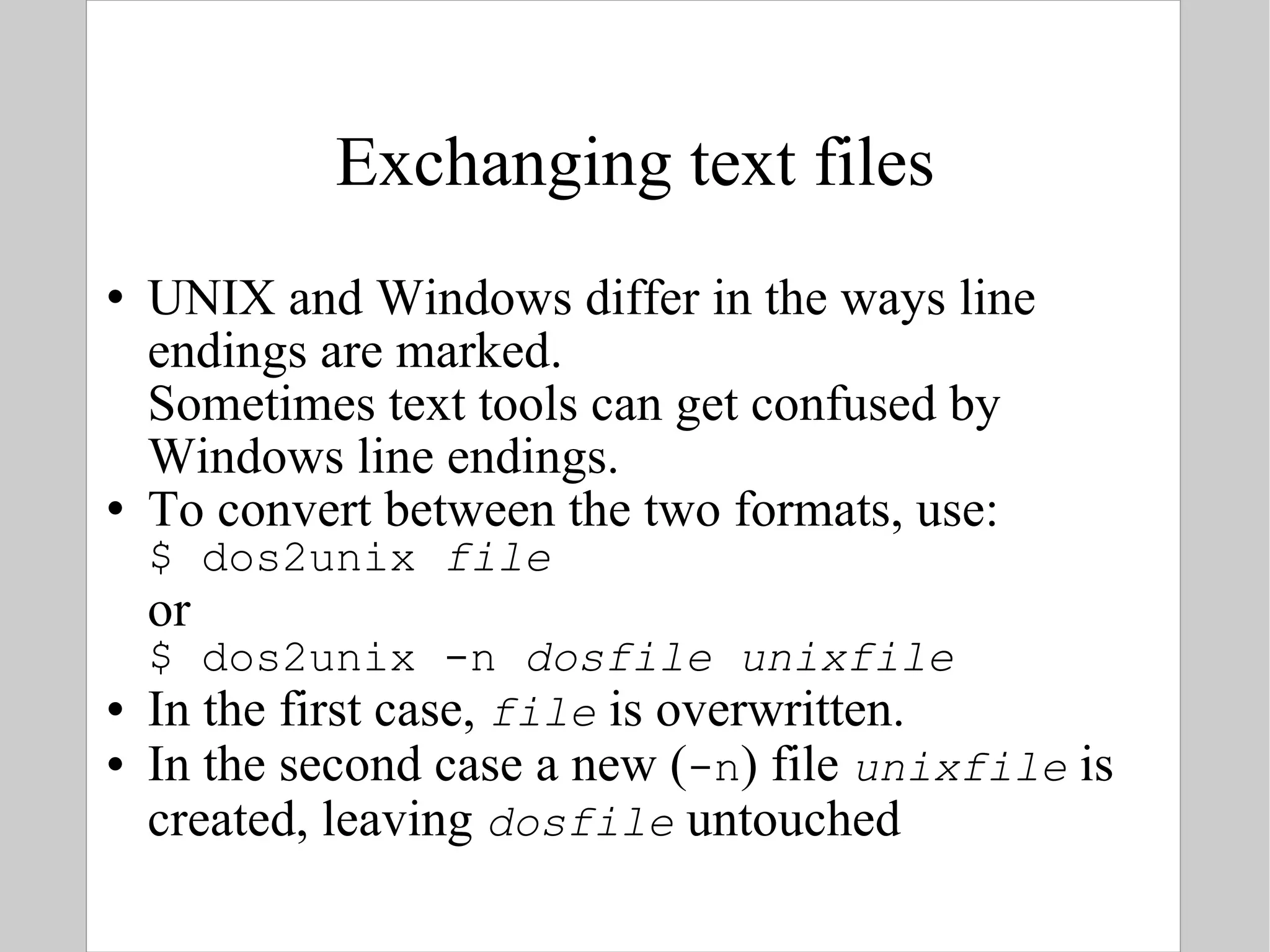 Exchanging text files UNIX and Windows differ in the ways line endings are marked.  Sometimes text tools can get confused by Windows line endings. To convert between the two formats, use: $ dos2unix  file or $ dos2unix -n  dosfile   unixfile In the first case,  file  is overwritten. In the second case a new ( -n ) file  unixfile  is created, leaving  dosfile  untouched 