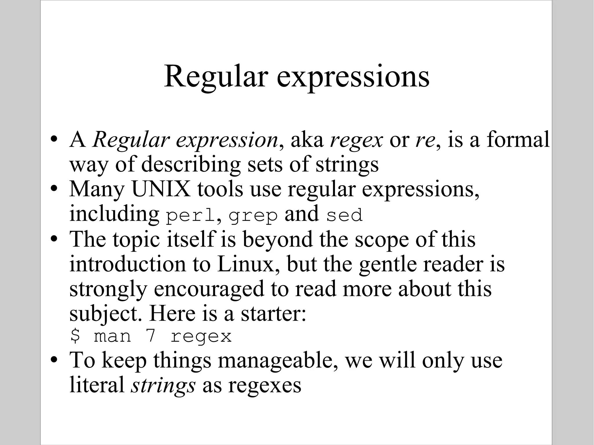 Regular expressions A  Regular expression , aka  regex  or  re , is a formal way of describing sets of strings Many UNIX tools use regular expressions, including  perl ,  grep  and  sed The topic itself is beyond the scope of this introduction to Linux, but the gentle reader is strongly encouraged to read more about this subject. Here is a starter: $ man 7 regex To keep things manageable, we will only use literal  strings  as regexes 