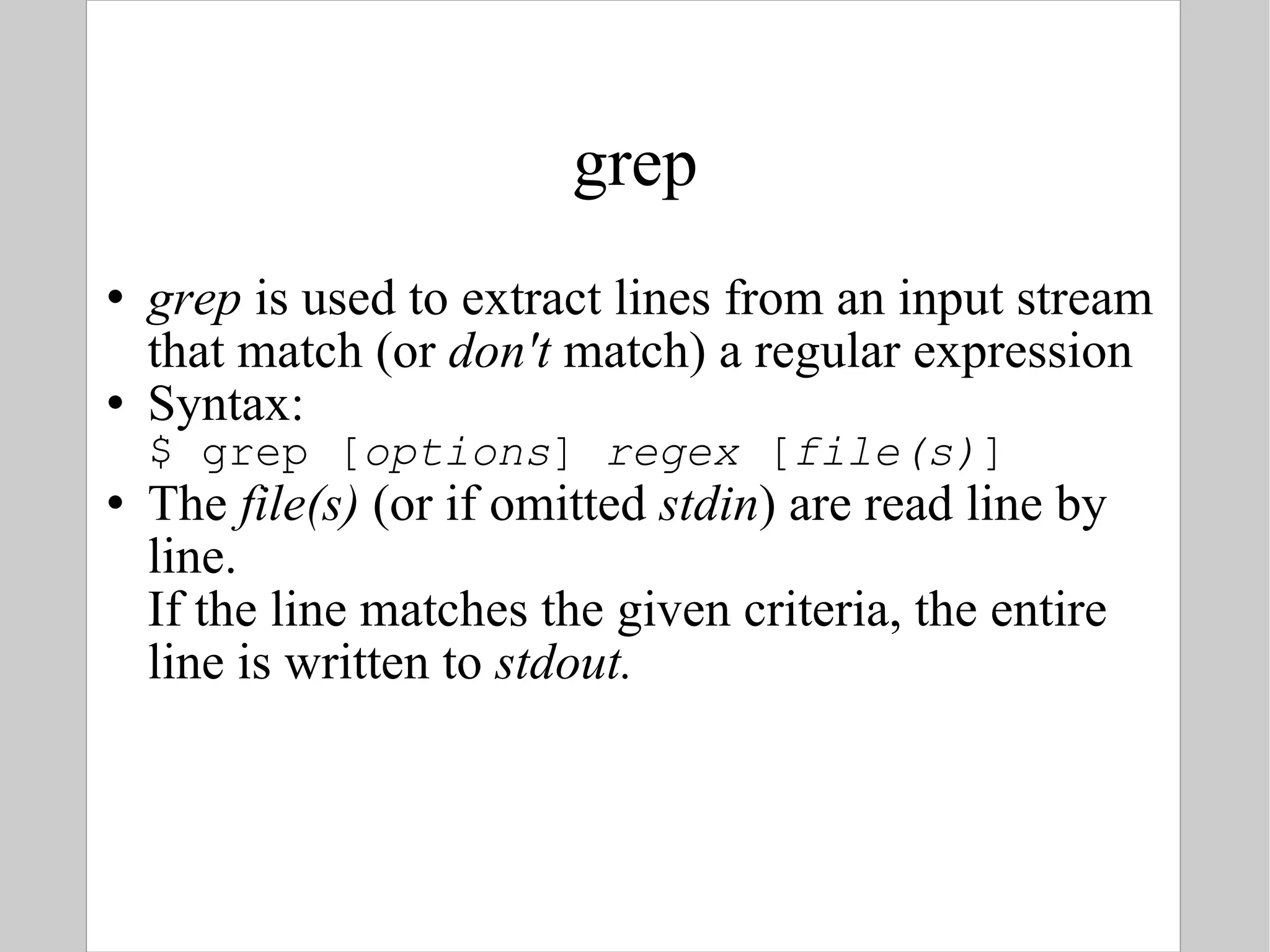 grep grep  is used to extract lines from an input stream that match (or  don't  match) a regular expression Syntax: $ grep [ options ]  regex  [ file(s) ] The  file(s)  (or if omitted  stdin ) are read line by line.  If the line matches the given criteria, the entire line is written to  stdout. 