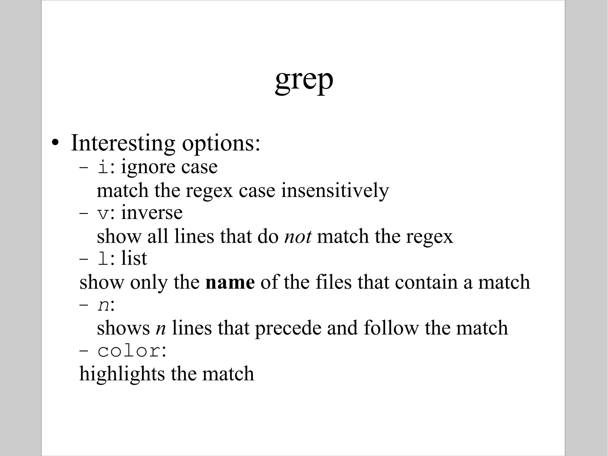 grep Interesting options: i : ignore case match the regex case insensitively v : inverse show all lines that do  not  match the regex  l : list show only the  name  of the files that contain a match n :  shows  n  lines that precede and follow the match color : highlights the match 
