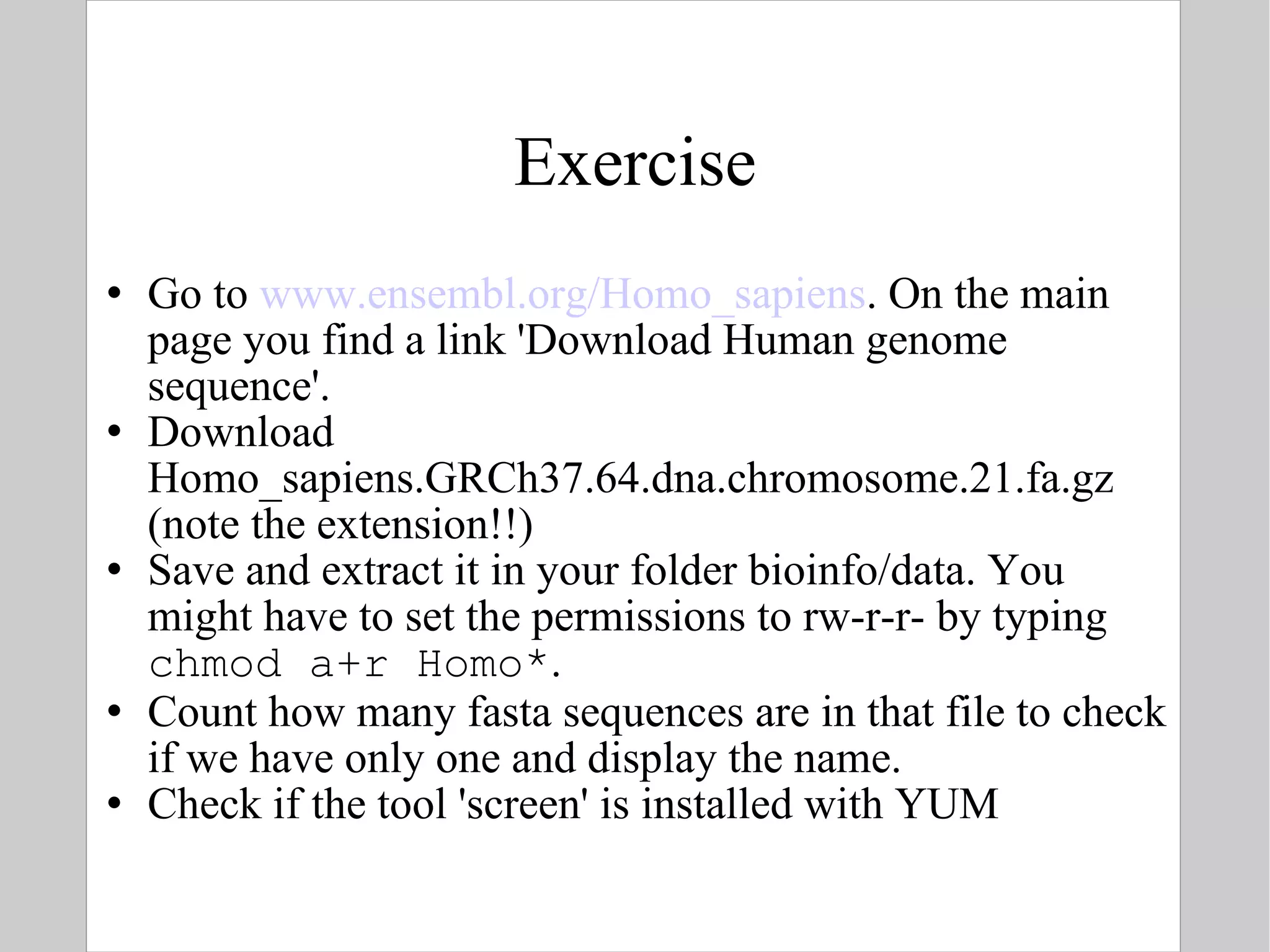 Exercise Go to  www.ensembl.org/Homo_sapiens . On the main page you find a link 'Download Human genome sequence'. Download Homo_sapiens.GRCh37.64.dna.chromosome.21.fa.gz (note the extension!!) Save and extract it in your folder bioinfo/data. You might have to set the permissions to rw-r-r- by typing  chmod a+r Homo* .  Count how many fasta sequences are in that file to check if we have only one and display the name. Check if the tool 'screen' is installed with YUM 
